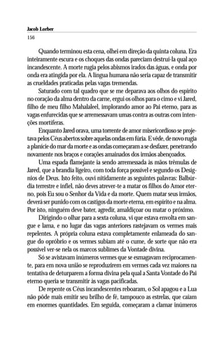Jacob Lorber
156

     Quando terminou esta cena, olhei em direção da quinta coluna. Era
inteiramente escura e os choques das ondas pareciam destruí-la qual aço
incandescente. A morte rugia pelos abismos irados das águas, e onda por
onda era atingida por ela. A língua humana não seria capaz de transmitir
as crueldades praticadas pelas vagas tremendas.
     Saturado com tal quadro que se me deparava aos olhos do espírito
no coração da alma dentro da carne, ergui os olhos para o cimo e vi Jared,
filho de meu filho Mahalaleel, implorando amor ao Pai eterno, para as
vagas enfurecidas que se arremessavam umas contra as outras com inten-
ções mortíferas.
     Enquanto Jared orava, uma torrente de amor misericordioso se proje-
tava pelos Céus abertos sobre aquelas ondas em fúria. E vêde, de novo rugia
a planície do mar da morte e as ondas começaram a se desfazer, penetrando
novamente nos braços e corações amainados dos irmãos abençoados.
     Uma espada flamejante ia sendo arremessada às mãos trêmulas de
Jared, que a brandia ligeiro, com toda força possível e segundo os Desíg-
nios de Deus. Isto feito, ouvi nitidamente as seguintes palavras: Balbúr-
dia terrestre e infiel, não deves atrever-te a matar os filhos do Amor eter-
no, pois Eu sou o Senhor da Vida e da morte. Quem matar seus irmãos,
deverá ser punido com os castigos da morte eterna, em espírito e na alma.
Por isto, ninguém deve bater, agredir, amaldiçoar ou matar o próximo.
     Dirigindo o olhar para a sexta coluna, vi que estava envolta em san-
gue e lama, e no lugar das vagas anteriores rastejavam os vermes mais
repelentes. A própria coluna estava completamente enlameada do san-
gue do opróbrio e os vermes subiam até o cume, de sorte que não era
possível ver-se nela os marcos sublimes da Vontade divina.
     Só se avistavam inúmeros vermes que se esmagavam reciprocamen-
te, para em nova união se reproduzirem em vermes cada vez maiores na
tentativa de deturparem a forma divina pela qual a Santa Vontade do Pai
eterno queria se transmitir às vagas pacificadas.
     De repente os Céus incandescentes reboaram, o Sol apagou e a Lua
não pôde mais emitir seu brilho de fé, tampouco as estrelas, que caíam
em enormes quantidades. Em seguida, começaram a clamar inúmeros
 