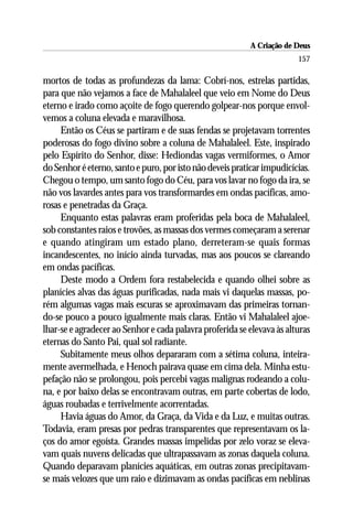 A Criação de Deus
                                                                        157

mortos de todas as profundezas da lama: Cobrí-nos, estrelas partidas,
para que não vejamos a face de Mahalaleel que veio em Nome do Deus
eterno e irado como açoite de fogo querendo golpear-nos porque envol-
vemos a coluna elevada e maravilhosa.
     Então os Céus se partiram e de suas fendas se projetavam torrentes
poderosas do fogo divino sobre a coluna de Mahalaleel. Este, inspirado
pelo Espírito do Senhor, disse: Hediondas vagas vermiformes, o Amor
do Senhor é eterno, santo e puro, por isto não deveis praticar impudicícias.
Chegou o tempo, um santo fogo do Céu, para vos lavar no fogo da ira, se
não vos lavardes antes para vos transformardes em ondas pacíficas, amo-
rosas e penetradas da Graça.
     Enquanto estas palavras eram proferidas pela boca de Mahalaleel,
sob constantes raios e trovões, as massas dos vermes começaram a serenar
e quando atingiram um estado plano, derreteram-se quais formas
incandescentes, no início ainda turvadas, mas aos poucos se clareando
em ondas pacíficas.
     Deste modo a Ordem fora restabelecida e quando olhei sobre as
planícies alvas das águas purificadas, nada mais vi daquelas massas, po-
rém algumas vagas mais escuras se aproximavam das primeiras tornan-
do-se pouco a pouco igualmente mais claras. Então vi Mahalaleel ajoe-
lhar-se e agradecer ao Senhor e cada palavra proferida se elevava às alturas
eternas do Santo Pai, qual sol radiante.
     Subitamente meus olhos depararam com a sétima coluna, inteira-
mente avermelhada, e Henoch pairava quase em cima dela. Minha estu-
pefação não se prolongou, pois percebi vagas malignas rodeando a colu-
na, e por baixo delas se encontravam outras, em parte cobertas de lodo,
águas roubadas e terrivelmente acorrentadas.
     Havia águas do Amor, da Graça, da Vida e da Luz, e muitas outras.
Todavia, eram presas por pedras transparentes que representavam os la-
ços do amor egoísta. Grandes massas impelidas por zelo voraz se eleva-
vam quais nuvens delicadas que ultrapassavam as zonas daquela coluna.
Quando deparavam planícies aquáticas, em outras zonas precipitavam-
se mais velozes que um raio e dizimavam as ondas pacíficas em neblinas
 