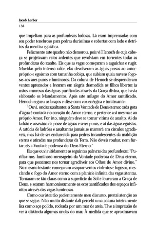 Jacob Lorber
158

que impeliam para as profundezas lodosas. Lá eram imprensadas com
seu poder tenebroso para pedras duríssimas e cobertas com lodo e detri-
tos da mentira egoística.
      Felizmente este quadro não demorou, pois vi Henoch de cuja cabe-
ça se projetavam raios ardentes que revolviam em torrentes todas as
profundezas do assalto. Eis que as vagas começaram a esguichar e rugir.
Movidas pelo intenso calor, elas devolveram as águas presas ao amor-
próprio e egoísmo com tamanha cobiça, que subiam quais nuvens fogo-
sas aos ares puros e luminosos. Da coluna de Henoch se desprenderam
ventos apressados e levaram em alegria desmedida os filhos libertos às
mãos amorosas das águas purificadas através da Graça divina, que havia
elaborado os Mandamentos. Após este milagre do Amor santificado,
Henoch ergueu os braços e disse com voz enérgica e tonitruante:
      “Ouví, ondas assaltantes, a Santa Vontade de Deus eterno: cada gota
d’água é contada no coração do Amor eterno, e pertence a si mesma e ao
próprio Amor. Por isto, ninguém deve se tornar vítima de assalto. Ai do
ladrão e assassino da posse de águas e seres puros, e ai das águas egoístas.
A astúcia de ladrões e assaltantes jamais se manterá em círculos agradá-
veis, mas há-de ser endurecida para pedras incandescentes da maldição
eterna e atiradas nas profundezas da Terra. Não deveis roubar, nem fur-
tar; eis a Vontade poderosa do Deus Eterno.”
      Eis que ouvi nitidamente as seguintes palavras das profundezas: “Pu-
rifica-nos, luminoso mensageiro da Vontade poderosa de Deus eterno,
para que possamos nos tornar agradáveis aos Olhos do Amor divino.”
No mesmo instante começaram a soprar ventos violentos e fogosos, mes-
clando o fogo do Amor eterno com a planície infinita das vagas atentas.
Tornaram-se tão claras como a superfície do Sol e louvaram a Graça de
Deus, e soaram harmoniosamente os ecos santificados dos espaços infi-
nitos através das vagas luminosas.
      Como ouvistes tão pacientemente meu discurso, prestai atenção ao
que se segue. Não muito distante dali percebi uma coluna inteiramente
lisa como aço polido, rodeada por um mar de areia. Tive a impressão de
ver à distância algumas ondas do mar. À medida que se aproximavam
 