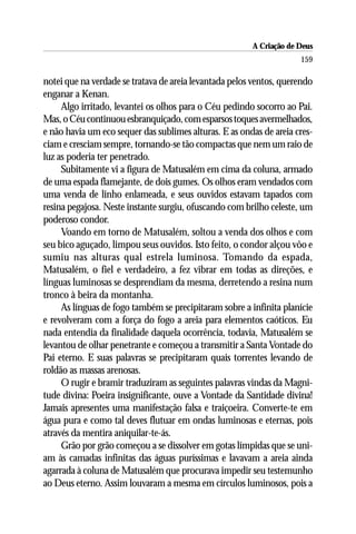 A Criação de Deus
                                                                     159

notei que na verdade se tratava de areia levantada pelos ventos, querendo
enganar a Kenan.
     Algo irritado, levantei os olhos para o Céu pedindo socorro ao Pai.
Mas, o Céu continuou esbranquiçado, com esparsos toques avermelhados,
e não havia um eco sequer das sublimes alturas. E as ondas de areia cres-
ciam e cresciam sempre, tornando-se tão compactas que nem um raio de
luz as poderia ter penetrado.
     Subitamente vi a figura de Matusalém em cima da coluna, armado
de uma espada flamejante, de dois gumes. Os olhos eram vendados com
uma venda de linho enlameada, e seus ouvidos estavam tapados com
resina pegajosa. Neste instante surgiu, ofuscando com brilho celeste, um
poderoso condor.
     Voando em torno de Matusalém, soltou a venda dos olhos e com
seu bico aguçado, limpou seus ouvidos. Isto feito, o condor alçou vôo e
sumiu nas alturas qual estrela luminosa. Tomando da espada,
Matusalém, o fiel e verdadeiro, a fez vibrar em todas as direções, e
línguas luminosas se desprendiam da mesma, derretendo a resina num
tronco à beira da montanha.
     As línguas de fogo também se precipitaram sobre a infinita planície
e revolveram com a força do fogo a areia para elementos caóticos. Eu
nada entendia da finalidade daquela ocorrência, todavia, Matusalém se
levantou de olhar penetrante e começou a transmitir a Santa Vontade do
Pai eterno. E suas palavras se precipitaram quais torrentes levando de
roldão as massas arenosas.
     O rugir e bramir traduziram as seguintes palavras vindas da Magni-
tude divina: Poeira insignificante, ouve a Vontade da Santidade divina!
Jamais apresentes uma manifestação falsa e traiçoeira. Converte-te em
água pura e como tal deves flutuar em ondas luminosas e eternas, pois
através da mentira aniquilar-te-ás.
     Grão por grão começou a se dissolver em gotas límpidas que se uni-
am às camadas infinitas das águas puríssimas e lavavam a areia ainda
agarrada à coluna de Matusalém que procurava impedir seu testemunho
ao Deus eterno. Assim louvaram a mesma em círculos luminosos, pois a
 