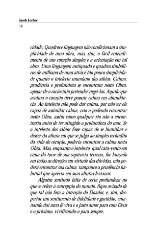 Jacob Lorber
16




       cidade. Quadros e linguagem não condicionam a sim-
       plicidade de uma obra, mas, sim, o fácil entendi-
       mento de um coração simples e a orientação em tal
       obra. Uma linguagem antiquada e quadros simbóli-
       cos de milhares de anos atrás é tão pouco simplicida-
       de quanto o intelecto mundano dos sábios. Calma,
       prudência e profundeza se encontram nesta Obra,
       apesar de o raciocínio pretender negá-las. Aquilo que
       acalma o coração deve possuir calma em abundân-
       cia. Ao intelecto não pode dar calma, por não ser ele
       capaz de assimilar calma, não a podendo encontrar
       nesta Obra, assim como qualquer rio não a encon-
       traria antes de ter atingido a profundeza do mar. Se
       o intelecto dos sábios fosse capaz de se humilhar e
       descer da altura em que se julga ao simples recôndito
       da vida do coração, poderia encontrar a calma nesta
       Obra. Mas, enquanto o intelecto, qual cata-vento em
       cima da torre de sua sapiência terrena, for lançado
       em todas as direções em virtude das dúvidas, não po-
       derá encontrar sua calma, tampouco a prudência ha-
       bitual que aprecia em suas alturas levianas.
            Alguém sentindo falta de certa profundeza no
       que se refere à concepção do mundo, fique avisado de
       que tal não fora a intenção do Doador, e, sim, des-
       pertar um sentimento de fidelidade e gratidão, ema-
       nando daí uma fé viva e o justo amor para com Deus
       e o próximo, vivificando-o para sempre.
 