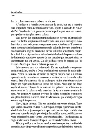 Jacob Lorber
160

luz da coluna ornava suas cabeças luminosas.
     A Verdade é a manifestação amorosa do amor, por isto a mentira
será aniquilada como nenhum outro vício, oposto à Verdade do Amor
do Pai. Passada esta cena, pareceu-me ser impelido para além das esferas,
para poder contemplar a nona coluna.
     Que pavor! De abismos infinitos das noites eternas, enlameada de
cores cintilantes, surgia uma coluna terrível a uma altura inatingível. Não
havia água, nem areia, nem qualquer movimentação de seres. Treva cons-
tante circundava tal coluna interminável e colorida. Procurei descobrir a
sua finalidade e origem, mas nem o menor vislumbre se destacava naque-
la noite infinda. Apavorei-me. A luminosidade de minha própria coluna
ia diminuindo aos poucos a ponto de mal perceber que meus pés ainda se
encontravam no seu vértice. Caí de joelhos e pedi de coração ao Pai
Eterno e Santo que não me deixasse perecer ali.
     Subitamente, uma voz se fez ouvir: Kenan, aprofunda o teu pensa-
mento em Mim, teu Pai e Deus, que hás de ver as coisas de modo dife-
rente. Assim fiz, sem me demorar na origem daquela voz, e a coluna
aparentemente interminável começou a se afundar nas trevas da noite
eterna. Esse afundamento não se prolongou muito, quando percebi ao
longe um rugir semelhante ao trovão das esferas. Antes que me desse
conta, vi massas colossais de torrentes se precipitarem nos abismos obs-
curos ao redor da coluna e tudo se encheu de águas em movimento infi-
nito. Aos poucos, vi aparecer o vértice da coluna no qual se encontrava
em glória luminosa, Lamech, filho de Matusalém, que se dirigia às vagas
com as seguintes palavras:
     Ouví, águas imensas! Não vos aniquileis em vossos desejos. Tudo
que tendes em Amor e Graça é Dádiva para sempre e para vossa satisfa-
ção infinita. Um objeto não pode ocupar mais que um lugar, por isto, não
procureis vossa destruição por desejos desmedidos e procurai flutuar em
vossa própria esfera para Honra e Louvor do Santo Pai. – Imediatamente as
vagas se clareavam, transparentes pela Luz eterna da Vontade divina.
     Filhos queridos e patriarcas amados, ouví com paciência o final de
meu discurso e dirigí vosso olhar para as profundezas da Ira divina e através
 