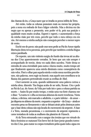 A Criação de Deus
                                                                       161

das chamas da ira, a Graça suave que se irradia os povos infiéis da Terra.
      Até então, todas as colunas possuíam mais ou menos luz própria,
pois a nona era rodeada de fraco fulgor colorido. Mas a décima era tão
negra que eu apenas a pressentia, sem poder vê-la, pois sua posição e
qualidade eram muito ocultas. Esperei e esperei, e aumentando a força
da minha visão por três vezes, percebi que todo o meu esforço era em
vão. Até mesmo a minha audição não conseguia perceber o menor sopro
de vento.
      Enchi-me de pavor, não pude orar nem pedir ao Pai do Amor rápida
libertação desta treva pavorosa, pois percebi que também a minha língua
estava paralisada.
      De repente, um raio violento surgiu do fundo das trevas até as altu-
ras dos Céus aparentemente cerrados. Se bem que um raio sempre é
acompanhado de trovão, desta vez nada disto sucedeu. Noite densa se
estendia de uma eternidade para outra e durou muito, muito tempo até
que finalmente apareceu uma estrela diminuta como conseqüência do
raio veloz. Fixei o olhar para aquela estrela e então meus ouvidos percebe-
ram, não palavras, nem rugir ou bramir, mas aquele som semelhava-se às
flautas dos pastores pretendendo reunir as ovelhas de Abel.
      Ouvi somente os sons, quando subitamente uma palavra cortou a
minha alma, dizendo: Tua língua acaba de ser solta, Kenan. Ora e pede
ao Pai da Luz, do Amor, da Vida por tudo isto e para a coluna partida na
morte. – Assim fiz por muito tempo, e então uma voz forte chamou-me
e disse: “Levanta-te e olha os imensos abismos da morte tenebrosa. Nesta
coluna, a décima, está marcado o adultério, e a parte inferior – do amor –
jaz dispersa no abismo da morte, enquanto a superior – da Graça – ainda se
encontra presa no firmamento e não se deixará atrair pelos destroços antes
que a base desta coluna não seja lavada do excremento da serpente. A base
é a Terra, morada pecaminosa, e o excremento da serpente representa a
carne tentadora de todas as mulheres das planícies de Hanoch.
      Ai da Terra estrumada com o sangue dos irmãos que em virtude do
físico feminino se mataram! Em breve hei-de fazer jorrar grandes torren-
tes dos Céus, para matar os corpos tentadores pelos quais toda a água em
 