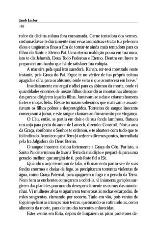 Jacob Lorber
162

redor da décima coluna fora consumada. Carne tentadora dos vermes,
costumas lavar-te diariamente com ervas aromáticas e tratar tua pele com
óleos e ungüentos finos a fim de tornar-te ainda mais tentadora para os
filhos do Santo e Eterno Pai. Uma eterna maldição pousa em tua nuca,
isto te diz Jehovah, Deus Todo Poderoso e Eterno. Dentro em breve te
prepararei um banho que há-de satisfazer tua volúpia.
      A maneira pela qual isto sucederá, Kenan, ser-te-á mostrado neste
instante, pela Graça do Pai. Ergue-te no vértice de tua própria coluna
apagada e olha para os abismos, onde verás o que acontecerá em breve.”
      Imediatamente me ergui e olhei para os abismos da morte, onde vi
quantidades enormes de nossos filhos deixando as montanhas abençoa-
das para se dirigirem àquelas filhas. Juntavam-se a elas e criaram homens
fortes e moças belas. Eles se tornaram soberanos que matavam e assassi-
navam os filhos pobres e desprotegidos. Torrentes de sangue inocente
começaram a jorrar, e este sangue clamava ao firmamento por vingança.
      O Céu, então, se partiu em dois e de sua fenda luminosa, flutuou
um anjo para perto do amor de Lamech, dizendo: Constrói, Noé, a arca
da Graça, conforme o Senhor te ordenou, e te abastece com tudo que te
foi indicado. Acontece que a Terra já arde em diversos pontos, incendiada
pela Ira Julgadora do Deus Eterno.
      O sangue inocente abalou fortemente a Graça do Céu. Por isto, o
Santo Pai determinou de lavar a Terra da maldição e prepará-la para uma
geração melhor, que surgirá de ti, pois foste fiel a Ele.
      Quando o anjo terminou de falar, o firmamento partiu-se e de suas
fendas enormes e cheias de fogo, se precipitaram torrentes violentas de
água, como Graça Paternal, para apagarem o fogo e o pecado da Terra.
Nem bem as enchentes começaram a cobri-la, vi inúmeras gerações sur-
girem das planícies procurando desesperadamente os cumes das monta-
nhas. Vi mulheres alvas se agarrarem temerosas às rochas escarpadas, de
mãos sangrentas, clamando por socorro. Tudo em vão, pois ventos de
fogo impeliam as crianças mais tenras, queimando-as e atirando-as, como
alimento da morte, para dentro das torrentes enfurecidas.
      Estes ventos em fúria, depois de limparem os picos protetores da-
 