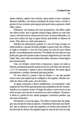 A Criação de Deus
                                                                       163

quelas criaturas, rugiam com escárnio: Agora podes te lavar e preparar,
alimento diabólico, nos braços aromáticos da morte eterna e receber o
prêmio de tua constante preocupação pela qual todas as gerações, desde
Adão, caíram.
     Felizmente, esta matança da carne pecaminosa e dos filhos caídos
não durou muito, pois vi grandes massas d’água subirem os mais altos
cumes e não havia outra criatura além de mim. Já estava habituado a ver
uma nova coluna tão logo as águas haviam preenchido os abismos da
morte. Mas, desta vez, nada mais apareceu.
     Admirei-me sobremaneira quando vi a arca da Graça navegar em
ondas pacíficas e quando ela tinha atingido o ponto onde vira a última,
as vagas se retraíram e a arca da Graça parou em cima de uma coluna
grande e maravilhosamente luminosa. No telhado da arca abriu-se uma
janela pela qual uma pomba mansa esvoaçava alegremente por cima das
ondas. Mas, como nada encontrasse além delas, retornou e entrou ligeira
pela mesma janela.
     Uma vez fechada, ventos fortes começaram a soprar em todas as
direções, produzindo grandes massas de nuvens. Este furor não demorou
e cá e lá começaram a aparecer picos montanhosos, dos quais alguns
principiaram a verdejar, formando graciosos jardins.
     De novo abriu-se a janela à vista de Kenan e o vôo das pombas
tomou rumo para aqueles picos verdejantes. Em seguida, voltaram mu-
nidas de ramos verdes, para a arca da Graça.
     As águas começaram a descer rapidamente e as montanhas e vales
surgiram da Terra fértil aquecida pelos raios acolhedores do Sol, transfor-
mando-se em campos e matas. No lugar da coluna, a terra cresceu ao seu
redor até que a arca mesma se encontrava em solo verdejante. Novamen-
te abriu-se a janela da arca, dando passagem a inúmeros pombos, que
não mais retornaram.
     Percebendo o recuo das águas, Noé abriu as portas para dar passa-
gem aos animais de todas as espécies, e finalmente desceram seus famili-
ares, que se atiraram ao solo para agradecer ao Senhor pela salvação de
tão merecida ira divina. Em seguida surgiu de cima do arco-íris um anjo
 