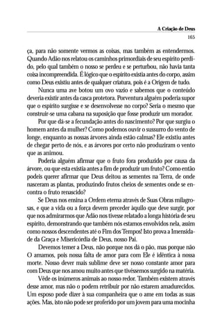 A Criação de Deus
                                                                       165

ça, para não somente vermos as coisas, mas também as entendermos.
Quando Adão nos relatou os caminhos primordiais de seu espírito perdi-
do, pelo qual também o nosso se perdeu e se perturbou, não havia tanta
coisa incompreendida. É lógico que o espírito existia antes do corpo, assim
como Deus existiu antes de qualquer criatura, pois é a Origem de tudo.
      Nunca uma ave botou um ovo vazio e sabemos que o conteúdo
deveria existir antes da casca protetora. Porventura alguém poderia supor
que o espírito surgisse e se desenvolvesse no corpo? Seria o mesmo que
construir-se uma cabana na suposição que fosse produzir um morador.
      Por que dá-se a fecundação antes do nascimento? Por que surgiu o
homem antes da mulher? Como podemos ouvir o sussurro do vento de
longe, enquanto as nossas árvores ainda estão calmas? Ele existiu antes
de chegar perto de nós, e as árvores por certo não produziram o vento
que as animou.
      Poderia alguém afirmar que o fruto fora produzido por causa da
árvore, ou que esta existia antes a fim de produzir um fruto? Como então
podeis querer afirmar que Deus deitou as sementes na Terra, de onde
nasceram as plantas, produzindo frutos cheios de sementes onde se en-
contra o fruto renascido?
      Se Deus nos ensina a Ordem eterna através de Suas Obras milagro-
sas, e que a vida ou a força devem preceder àquilo que deve surgir, por
que nos admirarmos que Adão nos tivesse relatado a longa história de seu
espírito, demonstrando que também nós estamos envolvidos nela, assim
como nossos descendentes até o Fim dos Tempos! Isto prova a Imensida-
de da Graça e Misericórdia de Deus, nosso Pai.
      Devemos temer a Deus, não porque nos dá o pão, mas porque não
O amamos, pois nossa falta de amor para com Ele é idêntica à nossa
morte. Nosso dever mais sublime deve ser nosso constante amor para
com Deus que nos amou muito antes que tivéssemos surgido na matéria.
      Vêde os inúmeros animais ao nosso redor. Também existem através
desse amor, mas não o podem retribuir por não estarem amadurecidos.
Um esposo pode dizer à sua companheira que o ame em todas as suas
ações. Mas, isto não pode ser proferido por um jovem para uma mocinha
 