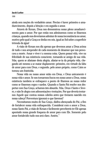 Jacob Lorber
166

ainda sem noções do verdadeiro amor. Preciso é haver primeiro o ama-
durecimento, depois a bênção e em seguida o amor.
      Através de Kenan, Deus nos demonstrou nosso pleno amadureci-
mento para o amor. Por que então nos admirarmos como se fôssemos
crianças, quando nos deveríamos admirar de nossa inconstância no amor,
motivo pelo qual a Graça se desfaz em nós, igual ao Sol sobre a superfície
trêmula da água!
      A visão de Kenan nos diz apenas que devemos amar a Deus acima
de tudo e nos arrepender de cada momento de desamor que nos provo-
cava a morte. Amar e viver é a mesma coisa. Quem possui vida, vive na
felicidade de sua existência consciente, tornando-se amigo de sua vida.
Mas, quem se afastasse desta alegria, afastar-se-ia da própria vida, che-
gando até mesmo a se matar duplamente: primeiro, em virtude da falta
de amor para com Deus, e segundo, pelo amor-próprio, como Caim se
tornou um fratricida.
      Nossa vida ou nosso amor estão em Deus, e Deus unicamente é
nossa vida e amor. Se nos tornarmos fracos em nosso amor a Deus, nossa
existência também se enfraquece a ponto de fitarmos ao nosso redor
como se fôssemos cegos e surdos. Quando o Santo Pai resolve nos des-
pertar com Sua Graça, achamos isto absurdo. Mas, Deus é Santo e Seve-
ro, e não Se alegra com admoestações e tentações. Por que deveria tentar-
nos Aquele que contou nossos cabelos antes que tivessem nascido em
nossa cabeça? Porventura ignorará o que faremos?
      Necessitamos muito de Sua Graça, dádiva abençoada do Pai, a fim
de fortalecer nossa vida enfraquecida. Considerai com o amor a Deus,
nosso Santo Pai, a visão de Kenan e facilmente percebereis ter Ele apenas
apontado nossa grande fraqueza de amor para com Ele. Somente pelo
amor fortalecido tudo nos será claro. Amém.”
 