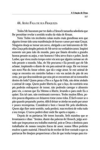 A Criação de Deus
                                                                     167

    44. ADÃO FALA DE SUA FRAQUEZA

     Todos Me louvaram por ter dado a Henoch tamanha sabedoria que
lhe permitisse revelar o sentido oculto da visão de Kenan.
     Nota: Todos vós recebestes coisas muito mais grandiosas sem que
alguém tivesse tido uma manifestação de louvor e amor por essas Graças.
Ninguém deseja se tornar um servo, obrigado a ser instrumento de Mi-
nha Graça pelo simples prêmio de Me servir no verdadeiro amor. Inspirei
somente um para tolo do mundo, para que fósseis elevados a grandes
honras perante os anjos, e este homem é Meu servo fraco e pobre, Jacob
Lorber, que viveu muito tempo entre vós sem que alguém notasse ser ele
tolo perante o mundo. Mas, ele Me procurou e Eu permiti que ele Me
achasse, inspirando-o diante de vós para animal de carga. Ele vos trouxe
um novo Pão do Amor celeste, que dá e exige amor. Se este animal de
carga se encontra em caminho lodoso e vós vos saciais do pão de seu
cesto, por que desconsiderais que seus pés se encontram até os tornozelos
dentro do lodo? Quem preza o Pão e a Água da Vida, não deixe atolado
o animal de carga. Quem puder libertá-lo, que o faça, do contrário seus
pés poderão enfraquecer de temor, não podendo carregar o alimento
para vós, a menos que Eu Mesmo o liberte, levando-o para onde Eu o
quiser. Em tal caso, não continuará convosco. Tenho muitos filhos, po-
rém poucos dispostos a se deixarem tratar como tolos. É fácil comer-se o
pão quando preparado; porém, difícil deixar-se atrelar no arado por amor
e pouca recompensa. Considerai-o bem e louvai-Me pela obediência.
Quem algo fizer neste sentido, nada perderá, mas receberá de volta tudo
a seu tempo. O servo poderá dizer onde lhe aperta o sapato. –
     Depois de os patriarcas Me terem louvado, Seth mandou que se
levantassem e disse: “Irmãos, diante das palavras de Henoch, julgo acer-
tado que impeçamos seu trabalho material, pois se Deus o destinou para
trabalhador de nossos corações fracos de amor, nossos filhos poderão
resolver a parte material. Henoch há de receber de livre vontade o que os
patriarcas lhe desejam proporcionar a fim de que tenha tempo para tra-
 