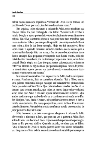 Jacob Lorber
168

balhar nossos corações, segundo a Vontade de Deus. Ele se tornou um
predileto de Deus; portanto, também o deveria ser nosso.”
      Em seguida, todos visitaram a cabana de Adão, onde recebiam sua
bênção diária. De voz embargada, este falou: “Acabastes de receber a
minha bênção e agora pretendeis vosso fortalecimento com alimento e
bebida. Eu e Eva já estamos idosos e não podemos mais trabalhar para
nosso sustento. Sabeis que sempre fiz questão que ninguém trabalhasse
para mim, a fim de dar bom exemplo. Hoje isto foi impossível. Sinto
fome e sede, e, quando estiverdes saciados, lembrai-vos de vossos pais, e
tudo que fizerdes seja feito por amor, a fim de que o bocado não se torne
duro e amargo. Esta pequena preocupação não durará muito, pois não
hei de habitar essa cabana por muito tempo; espera-me outra, onde habi-
ta Abel. Tende alegria em fazer isto para vossos pais enquanto estivermos
entre vós. Dentro de alguns anos, que passarão rápidos, haveis de procu-
rar com tristeza aquele que ora vos pede alimento em sua fraqueza, toda-
via não encontrareis sua cabana.”
      Sumamente comovidos com as palavras de Adão, todos começaram
a chorar. Finalmente, Seth se controlou, dizendo: “Pai e filhos, nunca
uma palavra mais santa do que esta que irei transmitir foi pronunciada,
desde que existem Céu e Terra: Que caiam todas as estrelas, que Sol e Lua
percam para sempre a sua luz, que todos os mares, lagos e rios venham a
secar, antes que Adão e Eva não sejam suficientemente nutridos. Que
ambos aceitem o que acabo de ofertar e continuem entre nós até o Fim
dos Tempos. Vós, Enos e Kenan, ide apanhar alimento fresco e dizei à
minha companheira, Jéa, vossa progenitora, como Adão e Eva necessi-
tam de alimento. Jéa também precisa confirmar aquilo que eu acabo de
jurar perante a Face de Deus.”
      Não demorou e os dois mensageiros chegaram à cabana de Adão
oferecendo o alimento a Seth, que por sua vez o passou a Adão. Este,
antes de levar um bocado à boca, ergueu os olhos para o Alto para agra-
decer ao Pai por essa dádiva. Quando saciado, ele disse para os filhos:
“Que a Bênção de Deus e a minha pairem sobre vós e vossos descenden-
tes. Enquanto a Terra existir, vosso tronco deverá subsistir para sempre e
 