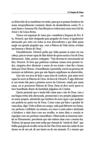 A Criação de Deus
                                                                       169

os efeitos hão de se manifestar em todos, para que se possam fortalecer do
nosso arrependimento constante diante da desobediência contra Ti, o
mais Santo e Amoroso Pai. Esta Bênção se evidenciará como novo Sol do
Amor e da Graça divina.
     Nunca vos esqueçais de vosso pai e considerai a fraqueza de Eva. E
tu, Henoch, que foste designado para pregador do Amor, sê igualmente
abençoado por mim em todos os teus descendentes e que deles possa
surgir um grande pregador que, com a Palavra da Vida eterna, revelará
aos homens o Reino de Deus.”
     Humildemente, Henoch pediu que Adão pusesse as mãos em sua
cabeça, para se tornar capaz de falar diante de quem ouvira a Voz de Deus
diretamente. Adão, porém, redargüiu: “Não deverias ter mencionado tal
fato, Henoch. Se bem que podemos confessar nossos erros perante to-
dos, ninguém deve diminuir o nome de seu irmão e tirar-lhe a honra
dada por Deus Mesmo. A humilhação é permitida, exceto na presença de
menores ou inferiores, para que não fiquem orgulhosos ou aborrecidos.
     Que isto vos sirva de lição e para mim de conforto, pois assim serei
capaz de ouvir as Palavras de Deus, da boca de Henoch. É algo diferente
se um irmão fala para o próximo acerca do Universo, criado por nossa
causa, ou se pronuncia Palavras de Deus. Estas só deve ouvir quem se
tiver humilhado diante da Santidade julgadora do Criador.
     Quem presumir que o irmão fale coisas suas e não de Deus, caso a
sua língua tenha sido abençoada, pronunciará o seu próprio julgamento
no amor-próprio, admitindo que também ele seria capaz e que qualquer
um poderia ser porta-voz de Deus. Como vosso pai físico e gerador de
vossa alma, digo: Vêde as flores no campo, cada qual diferente em forma,
cor, perfume e utilidade; no entanto, só a rosa é a mais nobre e destinada
a fortalecer a visão fraca com seu orvalho, se antes disto o coração se
regozijou com seu perfume maravilhoso. Observando as inúmeras estre-
las no Firmamento, percebereis que não existem duas com a mesma luz.
Todavia, há apenas uma entre todas que chamais de “estrela de Abel”, que
brilha qual gota de orvalho na luz do Sol. Para Deus tanto faz cuidar de um
átomo ou de um sol, de um inseto ou de um mamute. É o mesmo que
 