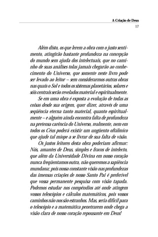 A Criação de Deus
                                                              17




      Além disto, os que lerem a obra com o justo senti-
mento, atingirão bastante profundeza na concepção
do mundo sem ajuda dos intelectuais, que no cami-
nho de suas análises tolas jamais chegarão ao conhe-
cimento do Universo, que somente neste livro pode
ser levado ao leitor – sem considerarmos outras obras
nas quais o Sol e todos os sistemas planetários, solares e
sóis centrais serão revelados material e espiritualmente.
      Se em uma obra é exposta a evolução de todas as
coisas desde sua origem, quer dizer, através de uma
seqüência eterna tanto material, quanto espiritual-
mente – e alguém ainda encontra falta de profundeza
na pretensa carência do Universo, realmente, nem em
todos os Céus poderá existir um ungüento oftálmico
que ajude tal míope a se livrar de sua falta de visão.
      Os justos leitores desta obra poderiam afirmar:
Nós, amantes de Deus, simples e fracos de intelecto,
que além da Universidade Divina em nosso coração
nunca freqüentamos outra, não queremos a sapiência
mundana; pois nossa constante visão nas profundezas
das imensas criações de nosso Santo Pai é preferível
que vossa permanente pesquisa com visão tapada.
Podemos estudar nos compêndios até onde atingem
vossos telescópios e cálculos matemáticos, pois vossos
caminhos não nos são estranhos. Mas, seria difícil para
o telescópio e a matemática penetrarem onde chega a
visão clara de nosso coração repousante em Deus!
 