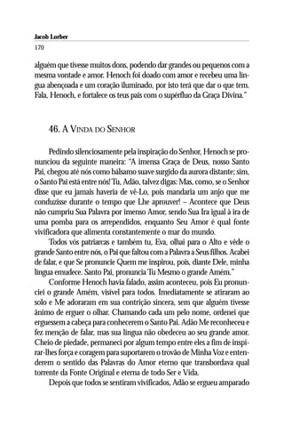 Jacob Lorber
170

alguém que tivesse muitos dons, podendo dar grandes ou pequenos com a
mesma vontade e amor. Henoch foi doado com amor e recebeu uma lín-
gua abençoada e um coração iluminado, por isto terá que dar o que tem.
Fala, Henoch, e fortalece os teus pais com o supérfluo da Graça Divina.”



      46. A VINDA DO SENHOR

      Pedindo silenciosamente pela inspiração do Senhor, Henoch se pro-
nunciou da seguinte maneira: “A imensa Graça de Deus, nosso Santo
Pai, chegou até nós como bálsamo suave surgido da aurora distante; sim,
o Santo Pai está entre nós! Tu, Adão, talvez digas: Mas, como, se o Senhor
disse que eu jamais haveria de vê-Lo, pois mandaria um anjo que me
conduzisse durante o tempo que Lhe aprouver! – Acontece que Deus
não cumpriu Sua Palavra por imenso Amor, sendo Sua Ira igual à ira de
uma pomba para os arrependidos, enquanto Seu Amor é qual fonte
vivificadora que alimenta constantemente o mar do mundo.
      Todos vós patriarcas e também tu, Eva, olhai para o Alto e vêde o
grande Santo entre nós, o Pai que faltou com a Palavra a Seus filhos. Acabei
de falar, e que Se pronuncie Quem me inspirou, pois, diante Dele, minha
língua emudece. Santo Pai, pronuncia Tu Mesmo o grande Amém.”
      Conforme Henoch havia falado, assim aconteceu, pois Eu pronun-
ciei o grande Amém, visível para todos. Imediatamente se atiraram ao
solo e Me adoraram em sua contrição sincera, sem que alguém tivesse
ânimo de erguer o olhar. Chamando cada um pelo nome, ordenei que
erguessem a cabeça para conhecerem o Santo Pai. Adão Me reconheceu e
fez menção de falar, mas sua língua não obedeceu ao seu grande amor.
Cheio de piedade, permaneci por algum tempo entre eles a fim de inspi-
rar-lhes força e coragem para suportarem o trovão de Minha Voz e enten-
derem o sentido das Palavras do Amor eterno que transbordava qual
torrente da Fonte Original e eterna de todo Ser e Vida.
      Depois que todos se sentiram vivificados, Adão se ergueu amparado
 