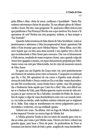 A Criação de Deus
                                                                       171

pelos filhos e disse, cheio de amor, confiança e humildade: “Santo Pai,
embora estivéssemos cheios de pecados, Tu nos olhaste pleno de Miseri-
córdia e Amor. Por isto, ouso perguntar-Te, qual seria a fibra vital em nós
que justificasse a Tua Presença? Revela-nos o que motivou Teu Amor a Te
aproximar de nós? Perdoa-nos esta pergunta; todavia, se faça sempre a
Tua Vontade!”
     Quando Adão terminou de falar diante de Meu Semblante, todos se
prosternaram e adoraram o Meu incompreensível Amor; aproximei-Me
deles e fi-los levantar para ouvir Minha Palavra: “Meus filhos, ouví-Me;
ouví Aquele que vos deu uma alma imortal e um espírito vivo a fim de
que reconhecêsseis o Meu Amor para convosco. Dar-vos-ei futuramente
a Vida eterna, resultado de nosso recíproco Amor, caso a grande culpa do
Amor tiver apagado a mesma, em época futuramente projetada por Mim.
Assim como vos criei por Misericórdia, hei de criar tal momento através
de Meu Amor.
     Se agora sou um Espírito da Graça entre vós, serei posteriormente
um Homem de máximo amor entre os homens. Conquanto reconheçais
que Eu, o Pai, Me aproximei de vós como o Espírito mais elevado e
eterno de todo Poder e Força e sentis ser Eu a vos falar, vossos descenden-
tes não Me reconhecerão, como Irmão fraco e pobre, mas Me persegui-
rão e finalmente farão aquilo que Caim fez a Abel. Mas, será difícil ma-
tar-se o Senhor da Vida, pois Minha aparente morte servirá de vida eter-
na para os que crerem ser Eu o Salvador, revestido do Poder do Amor, a
fim de expiar a culpa de vossa desobediência entre vós e no mundo intei-
ro, em todas as estrelas, onde também existem criaturas que se originam
de ti, Adão. Essa culpa se transformará em eterno julgamento para os
incrédulos e renitentes, em sua maldade egoísta.
     Voltarei sete vezes. Na última, virei no fogo de Minha Santidade, e
ai dos impuros! Viverão no eterno fogo de Minha Ira!
     A Minha primeira Vinda se deu no início do mundo para criar to-
das as coisas, por vossa e por Minha causa. Dentro em breve voltarei nas
grandes águas, para lavar a Terra da peste. As profundezas da Terra se
tornaram um horror cheio de lodo e peste, surgidos de vossa desobediên-
 