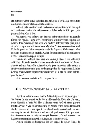 Jacob Lorber
172

cia. Virei por vossa causa, para que não sucumba a Terra toda e continue
um tronco, cujo final descendente serei Eu.
     Voltarei pela terceira vez de várias maneiras, assim como ora aqui
estou entre vós, visível e invisivelmente na Palavra do Espírito, para pre-
parar os Meus Caminhos.
     Pela quarta vez, voltarei em imenso sofrimento físico, na grande
Época das épocas. Logo após, voltarei pela quinta vez no Espírito do
Amor e toda Santidade. Na sexta vez, voltarei internamente para junto
de cada um que sentir sinceramente a Minha Presença no coração e serei
Guia de quem se deixar conduzir cheio de fé para a Vida eterna. Mas
também estarei longe do mundo. Quem for aceito terá a Vida verdadeira
e Meu Reino será seu para sempre.
     Finalmente, voltarei mais uma vez, como já disse, e essa volta será
definitiva, dependendo da vontade de cada um. Continuai no Amor,
que vos salvará. Amai-Me acima de tudo, pois será vossa vida eterna, e
amai-vos reciprocamente para serdes poupados do julgamento. Minha
Graça e Meu Amor Original sejam convosco até o fim de todos os tem-
pos. Amém.”
     Neste instante, a visão se fechou para todos.



      47. O SENTIDO PROFUNDO DA PALAVRA DE DEUS

     Depois de todos se terem refeito, Adão dirigiu-se ao pequeno grupo:
“Acabastes de ver e ouvir o Senhor da Eternidade, Deus do Universo,
nosso Querido e Santo Pai! Ele é o Mesmo como eu O vi, antes que um
mortal O visse. A Voz é a Mesma, cheia de Poder e Força, a cujo Doce Som
obedecem mundos e sóis, após terem abandonado sua nulidade, tornan-
do-se aquilo que são, inclusive o maior e mais poderoso espírito que ora se
transformou em verme rastejante no pó. Eu mesmo fui colocado em seu
lugar como criatura miserável, má, ingrata e cheia de revolta.
     O meu espírito se destinava a ser um irmão do Amor eterno da
 