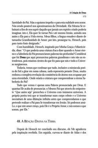 A Criação de Deus
                                                                     173

Santidade do Pai. Mas o egoísmo impeliu-o para esta nulidade sem nome.
Não sendo possível nos aproximarmos da Divindade, Ela Mesma Se re-
baixará a fim de nos suprir daquilo que jamais um espírito criado poderia
imaginar, isto é, Ela quer Se tornar Pai e até mesmo Irmão, unindo-nos
assim a Ela para a Vida eterna. Meus filhos, a língua emudece diante de
tamanha Grandiosidade de Amor; por isto, prossegue tu, Henoch, pois
para tanto foste designado.”
     Com humildade, Henoch, inspirado por Minha Graça e Misericór-
dia, disse: “O que poderia uma criatura fraca dizer quando o Amor eter-
no e a Sabedoria do Pai pronunciaram palavras tão profundas? Considerai
que foi Deus que aqui pronunciou palavras grandiosas e nós não as en-
tendemos, pois estamos cientes do que fez para que nós e todo o Univer-
so surgíssemos.
     Todavia, temos que confessar que tudo, inclusive a minúscula poei-
ra do Sol a girar em nossa cabana, nada representa perante Deus, muito
embora a completa revelação da consistência do átomo nos ocupasse por
uma eternidade. Onde estaria a criatura que compreendesse a eterna Sa-
bedoria do Pai?
     Tudo que vemos é apenas uma Palavra pronunciada por Deus. E
quantas Ele acaba de pronunciar, o Mesmo Pai que através do onipoten-
te “Que assim seja” preencheu o Universo com inúmeros universos. A
própria poeira terá que se transformar num corpo celeste e o Universo
necessitará de uma dilatação infinita antes que compreendamos o que
pretende realizar o Pai para Se transformar em Irmão. Só podemos amá-
Lo, e que este amor cresça, pois Ele é o Próprio Amor, e nós somos o que
somos, por Ele.”



    48. A BÊNÇÃO DIVINA NA TERRA

     Depois de Henoch ter concluído seu discurso, ele Me agradeceu
pela inspiração recebida. Em seguida, curvou-se diante de Adão e dos
 