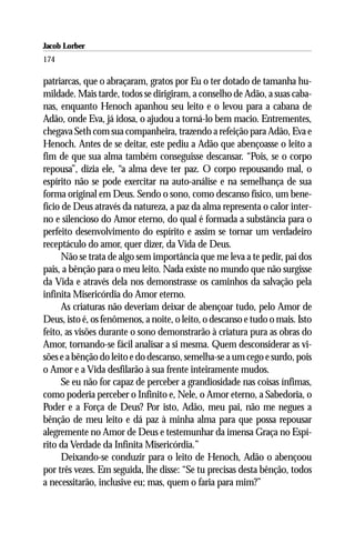 Jacob Lorber
174

patriarcas, que o abraçaram, gratos por Eu o ter dotado de tamanha hu-
mildade. Mais tarde, todos se dirigiram, a conselho de Adão, a suas caba-
nas, enquanto Henoch apanhou seu leito e o levou para a cabana de
Adão, onde Eva, já idosa, o ajudou a torná-lo bem macio. Entrementes,
chegava Seth com sua companheira, trazendo a refeição para Adão, Eva e
Henoch. Antes de se deitar, este pediu a Adão que abençoasse o leito a
fim de que sua alma também conseguisse descansar. “Pois, se o corpo
repousa”, dizia ele, “a alma deve ter paz. O corpo repousando mal, o
espírito não se pode exercitar na auto-análise e na semelhança de sua
forma original em Deus. Sendo o sono, como descanso físico, um bene-
fício de Deus através da natureza, a paz da alma representa o calor inter-
no e silencioso do Amor eterno, do qual é formada a substância para o
perfeito desenvolvimento do espírito e assim se tornar um verdadeiro
receptáculo do amor, quer dizer, da Vida de Deus.
      Não se trata de algo sem importância que me leva a te pedir, pai dos
pais, a bênção para o meu leito. Nada existe no mundo que não surgisse
da Vida e através dela nos demonstrasse os caminhos da salvação pela
infinita Misericórdia do Amor eterno.
      As criaturas não deveriam deixar de abençoar tudo, pelo Amor de
Deus, isto é, os fenômenos, a noite, o leito, o descanso e tudo o mais. Isto
feito, as visões durante o sono demonstrarão à criatura pura as obras do
Amor, tornando-se fácil analisar a si mesma. Quem desconsiderar as vi-
sões e a bênção do leito e do descanso, semelha-se a um cego e surdo, pois
o Amor e a Vida desfilarão à sua frente inteiramente mudos.
      Se eu não for capaz de perceber a grandiosidade nas coisas ínfimas,
como poderia perceber o Infinito e, Nele, o Amor eterno, a Sabedoria, o
Poder e a Força de Deus? Por isto, Adão, meu pai, não me negues a
bênção de meu leito e dá paz à minha alma para que possa repousar
alegremente no Amor de Deus e testemunhar da imensa Graça no Espí-
rito da Verdade da Infinita Misericórdia.”
      Deixando-se conduzir para o leito de Henoch, Adão o abençoou
por três vezes. Em seguida, lhe disse: “Se tu precisas desta bênção, todos
a necessitarão, inclusive eu; mas, quem o faria para mim?”
 