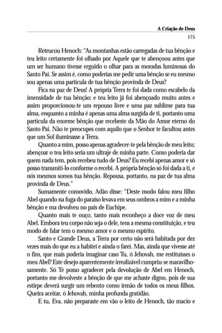 A Criação de Deus
                                                                      175

     Retrucou Henoch: “As montanhas estão carregadas de tua bênção e
teu leito certamente foi olhado por Aquele que te abençoou antes que
um ser humano tivesse erguido o olhar para as moradas luminosas do
Santo Pai. Se assim é, como poderias me pedir uma bênção se eu mesmo
sou apenas uma partícula de tua bênção provinda de Deus?
     Fica na paz de Deus! A própria Terra te foi dada como escabelo da
imensidade de tua bênção; e teu leito já foi abençoado muito antes e
assim proporcionou-te um repouso livre e uma paz sublime para tua
alma, enquanto a minha é apenas uma alma surgida de ti, portanto uma
partícula da enorme bênção que recebeste da Mão do Amor eterno do
Santo Pai. Não te preocupes com aquilo que o Senhor te facultou antes
que um Sol iluminasse a Terra.
     Quanto a mim, posso apenas agradecer-te pela bênção de meu leito;
abençoar o teu leito seria um ultraje de minha parte. Como poderia dar
quem nada tem, pois recebeu tudo de Deus? Eu recebi apenas amor e só
posso transmiti-lo conforme o recebi. A própria bênção só foi dada a ti, e
nós mesmos somos tua bênção. Repousa, portanto, na paz de tua alma
provinda de Deus.”
     Sumamente comovido, Adão disse: “Deste modo falou meu filho
Abel quando na fuga do paraíso levava em seus ombros a mim e a minha
bênção e ma devolveu no país de Euchipe.
     Quanto mais te ouço, tanto mais reconheço a doce voz de meu
Abel. Embora teu corpo não seja o dele, tens a mesma constituição, e teu
modo de falar tem o mesmo amor e o mesmo espírito.
     Santo e Grande Deus, a Terra por certo não será habitada por dez
vezes mais do que eu a habitei e ainda o farei. Mas, ainda que vivesse até
o fim, que mais poderia imaginar caso Tu, ó Jehovah, me restituísses o
meu Abel? Este desejo aparentemente irrealizável cumpriu-se maravilho-
samente. Só Te posso agradecer pela devolução de Abel em Henoch,
portanto me devolveste a bênção de que me achaste digno, pois de sua
estirpe deverá surgir um rebento como irmão de todos os meus filhos.
Queira aceitar, ó Jehovah, minha profunda gratidão.
     E tu, Eva, não preparaste em vão o leito de Henoch, tão macio e
 