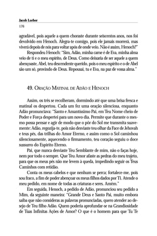 Jacob Lorber
176

agradável, pois aquele a quem choraste durante seiscentos anos, nos foi
devolvido em Henoch. Alegra-te comigo, pois ele jamais morrerá, mas
viverá depois de nós para voltar após de onde veio. Não é assim, Henoch?”
     Respondeu Henoch: “Sim, Adão, minha carne é de Eva, minha alma
veio de ti e o meu espírito, de Deus. Como deixaria de ser aquele a quem
abençoaste, Abel, teu descendente querido, pois o meu espírito e o de Abel
são um só, provindo de Deus. Repousai, tu e Eva, na paz de vossa alma.”



      49. ORAÇÃO MATINAL DE ADÃO E HENOCH

     Assim, os três se recolheram, dormindo até que uma brisa fresca e
matinal os despertou. Cada um fez uma oração silenciosa, enquanto
Adão pronunciava: “Santo e Amantíssimo Pai, em Teu Nome cheio de
Poder e Força despertei para um novo dia. Permite que durante o mes-
mo possa pensar e agir de modo que o pôr do Sol me transmita suave-
mente: Adão, regozija-te, pois não desviaste teu olhar da Face de Jehovah
e teus pés, das trilhas do Amor Eterno, e assim como o Sol caminhou
silenciosamente, aquecendo o firmamento, teu coração seguiu o doce
sussurro do Espírito Eterno.
     Pai, que nunca desviaste Teu Semblante de mim, não o faças hoje,
nem por todo o sempre. Que Teu Amor afaste as pedras do meu trajeto,
para que os meus pés não me levem à queda, impedindo seguir os Teus
Caminhos com retidão.
     Conta os meus cabelos e que nenhum se perca; fortalece-me, pois
sou fraco, a fim de poder abençoar os meus filhos dados por Ti. Atende o
meu pedido, em nome de todas as criaturas e seres. Amém.”
     Em seguida, Henoch, a pedido de Adão, pronunciou seu pedido a
Mim, da seguinte maneira: “Grande Deus e Santo Pai, muito embora
saiba que não consideras as palavras pronunciadas, quero atender ao de-
sejo de Teu filho Adão. Quem poderia aprofundar-se na Grandiosidade
de Tuas Infinitas Ações de Amor? O que é o homem para que Tu Te
 
