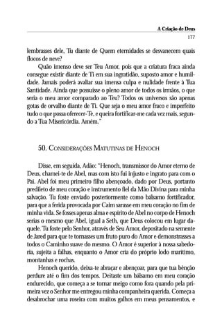 A Criação de Deus
                                                                      177

lembrasses dele, Tu diante de Quem eternidades se desvanecem quais
flocos de neve?
     Quão imenso deve ser Teu Amor, pois que a criatura fraca ainda
consegue existir diante de Ti em sua ingratidão, suposto amor e humil-
dade. Jamais poderá avaliar sua imensa culpa e nulidade frente à Tua
Santidade. Ainda que possuísse o pleno amor de todos os irmãos, o que
seria o meu amor comparado ao Teu? Todos os universos são apenas
gotas de orvalho diante de Ti. Que seja o meu amor fraco e imperfeito
tudo o que possa oferecer-Te, e queira fortificar-me cada vez mais, segun-
do a Tua Misericórdia. Amém.”



    50. CONSIDERAÇÕES MATUTINAS DE HENOCH

      Disse, em seguida, Adão: “Henoch, transmissor do Amor eterno de
Deus, chamei-te de Abel, mas com isto fui injusto e ingrato para com o
Pai. Abel foi meu primeiro filho abençoado, dado por Deus, portanto
predileto de meu coração e instrumento fiel da Mão Divina para minha
salvação. Tu foste enviado posteriormente como bálsamo fortificador,
para que a ferida provocada por Caim sarasse em meu coração no fim de
minha vida. Se fosses apenas alma e espírito de Abel no corpo de Henoch
serias o mesmo que Abel, igual a Seth, que Deus colocou em lugar da-
quele. Tu foste pelo Senhor, através de Seu Amor, depositado na semente
de Jared para que te tornasses um fruto puro do Amor e demonstrasses a
todos o Caminho suave do mesmo. O Amor é superior à nossa sabedo-
ria, sujeita a falhas, enquanto o Amor cria do próprio lodo marítimo,
montanhas e rochas.
      Henoch querido, deixa-te abraçar e abençoar, para que tua bênção
perdure até o fim dos tempos. Deitaste um bálsamo em meu coração
endurecido, que começa a se tornar meigo como fora quando pela pri-
meira vez o Senhor me entregou minha companheira querida. Começa a
desabrochar uma roseira com muitos galhos em meus pensamentos, e
 
