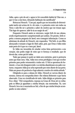 A Criação de Deus
                                                                    179

Adão, após o pôr-do-sol, e agora te foi concedido habitá-la! Dize-me, o
que te traz a esta hora, deixando habitação tão santificada!”
     Retrucou Henoch: “Caro pai, aquele que me incumbiu de determi-
nada tarefa está acima de ti e de mim, é o primeiro entre nós todos na
Terra e cabe-lhe ser o primeiro a saber do motivo que me trouxe aqui.
Tão logo ele aparecer, sabê-lo-ás ao surgir do sol.”
     Enquanto Henoch assim se externava, surgia Seth de sua cabana,
sendo respeitosamente cumprimentado por ambos. De pronto, Seth re-
petiu a mesma pergunta de Jared, sem conseguir informação. Como se
admirasse da atitude de Henoch, este respondeu: “Pai Seth, és um filho
abençoado e tomaste o lugar de Abel; sabes, pois, que Deus e Adão estão
mais perto de ti que eu e meu pai, Jared.
     Se Adão me incumbiu de estudar certos fatos pertencentes a seu
coração, não podes exigir de mim que te forneça o resultado, que ele
deverá dar, como pai de todos.
     Tudo que possuo te pode ser dado sem restrições, pois te pertencia
antes que fosse meu. Mas, Adão tem certos privilégios e terá que receber
primeiro para poder retransmitir a todos nós. O Sol se aproxima do ho-
rizonte, a Lua está desaparecendo e as estrelas abandonam seu palco no-
turno, enquanto Adão já se acha esperando por mim diante de sua porta.
Mais um pouco de paciência e logo sabereis o motivo de minha atitude.”
     Dirigindo-se para a cabana de Adão, Henoch se curvou diante do
mesmo, entrou em companhia deste e lhe relatou fielmente o que havia
observado. Uma vez cientificado de tudo, Adão dirigiu-se primeiro para
Eva e disse: “Fiel companheira, repousa na Graça de Deus até eu voltar,
pois os filhos já aguardam a minha bênção, nas montanhas. Tu, caro
Henoch, leva-me à montanha ao Sul, a fim de que minha bênção acom-
panhe os raios solares.”
 