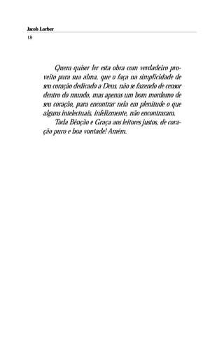 Jacob Lorber
18




            Quem quiser ler esta obra com verdadeiro pro-
       veito para sua alma, que o faça na simplicidade de
       seu coração dedicado a Deus, não se fazendo de censor
       dentro do mundo, mas apenas um bom mordomo de
       seu coração, para encontrar nela em plenitude o que
       alguns intelectuais, infelizmente, não encontraram.
            Toda Bênção e Graça aos leitores justos, de cora-
       ção puro e boa vontade! Amém.
 