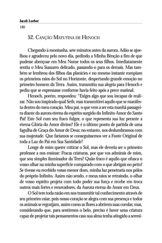 Jacob Lorber
180

      52. CANÇÃO MATUTINA DE HENOCH

     Chegando à montanha, sete minutos antes da aurora, Adão se ajoe-
lhou e agradeceu pelo novo dia, pedindo a Minha Bênção a fim de que
pudesse abençoar em Meu Nome todos os seus filhos. Imediatamente
sentiu o Meu Sussurro delicado, passando-o para os demais. Mas tam-
bém se lembrou dos filhos das planícies e no mesmo instante rompiam
os primeiros raios do Sol no Horizonte, despertando grande emoção no
primeiro homem da Terra. Assim, transmitiu sua alegria para Henoch e
pediu que se expressasse conforme havia feito após a prece matinal.
     Henoch, porém, respondeu: “Exiges algo que sou incapaz de reali-
zar. Não sou inspirado qual Seth, mas transmitirei aquilo que se manifes-
ta dentro do meu coração. Meu pai, o que vem a ser esta manhã passagei-
ra diante da aurora eterna do espírito surgido do Infinito Amor do Santo
Pai! Este Sol com seu fraco fulgor, o que representa sua luz perante a
eterna Glória do Amor divino? Ele é o último ponto de partida de uma
fagulha de Graça do Amor de Deus; no entanto, nos deslumbramos com
sua majestade. Que faríamos se conseguíssemos ver a Fonte Original de
toda a Luz do Pai em Sua Santidade?
     Longe de mim querer criticar o Sol, mas ele deveria ser o primeiro
professor a nos ensinar: Fracas criaturas, por que vos admirais de mim,
que sou simples iluminador da Terra? Quão fraco é aquilo que ofusca o
vosso olhar na minha superfície comparado com o que abrigais no peito!
Se tivesse eu recebido vosso menor dom, minha luz penetraria nos pólos
do próprio Infinito. Assim não sendo, e meus raios se retraindo, o olhar
de vosso espírito projeta com todo poder sua força e recebe em troca
outros mais fortes e renovadores, da Aurora eterna do Amor em Deus.
     O Sol tem toda razão em nos transmitir tal conhecimento através de
seu primeiro raiar, pois nosso coração se alegra com sua presença e todos
os animais se regozijam, assim como as flores a abrirem suas corolas; mas,
considerando que, para sentirmos o belo, preciso é haver uma criatura
capaz de projetar tais pensamentos caso sua alma tenha atingido a sereni-
 