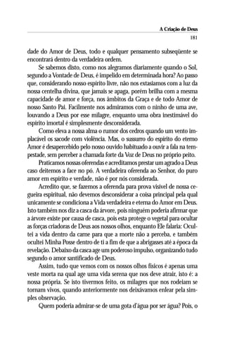 A Criação de Deus
                                                                        181

dade do Amor de Deus, todo e qualquer pensamento subseqüente se
encontrará dentro da verdadeira ordem.
      Se sabemos disto, como nos alegramos diariamente quando o Sol,
segundo a Vontade de Deus, é impelido em determinada hora? Ao passo
que, considerando nosso espírito livre, não nos extasiamos com a luz da
nossa centelha divina, que jamais se apaga, porém brilha com a mesma
capacidade de amor e força, nos âmbitos da Graça e de todo Amor de
nosso Santo Pai. Facilmente nos admiramos com o ninho de uma ave,
louvando a Deus por esse milagre, enquanto uma obra inestimável do
espírito imortal é simplesmente desconsiderada.
      Como eleva a nossa alma o rumor dos cedros quando um vento im-
placável os sacode com violência. Mas, o sussurro do espírito do eterno
Amor é desapercebido pelo nosso ouvido habituado a ouvir a fala na tem-
pestade, sem perceber a chamada forte da Voz de Deus no próprio peito.
      Praticamos nossas oferendas e acreditamos prestar um agrado a Deus
caso deitemos a face no pó. A verdadeira oferenda ao Senhor, do puro
amor em espírito e verdade, não é por nós considerada.
      Acredito que, se fazemos a oferenda para prova visível de nossa ce-
gueira espiritual, não devemos desconsiderar a coisa principal pela qual
unicamente se condiciona a Vida verdadeira e eterna do Amor em Deus.
Isto também nos diz a casca da árvore, pois ninguém poderia afirmar que
a árvore existe por causa de casca, pois esta protege o vegetal para ocultar
as forças criadoras de Deus aos nossos olhos, enquanto Ele falaria: Ocul-
tei a vida dentro da carne para que a morte não a perceba, e também
ocultei Minha Posse dentro de ti a fim de que a abrigasses até a época da
revelação. Debaixo da casca age um poderoso impulso, organizando tudo
segundo o amor santificado de Deus.
      Assim, tudo que vemos com os nossos olhos físicos é apenas uma
veste morta na qual age uma vida serena que nos deve atrair, isto é: a
nossa própria. Se isto tivermos feito, os milagres que nos rodeiam se
tornam vivos, quando anteriormente nos deixávamos enlear pela sim-
ples observação.
      Quem poderia admirar-se de uma gota d’água por ser água? Pois, o
 