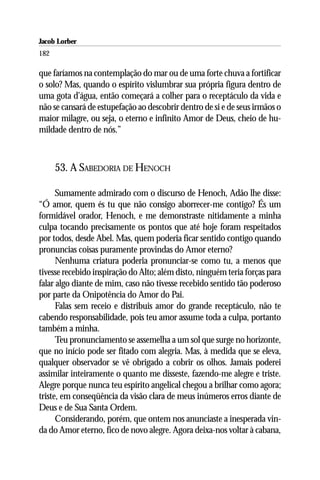 Jacob Lorber
182

que faríamos na contemplação do mar ou de uma forte chuva a fortificar
o solo? Mas, quando o espírito vislumbrar sua própria figura dentro de
uma gota d’água, então começará a colher para o receptáculo da vida e
não se cansará de estupefação ao descobrir dentro de si e de seus irmãos o
maior milagre, ou seja, o eterno e infinito Amor de Deus, cheio de hu-
mildade dentro de nós.”



      53. A SABEDORIA DE HENOCH

      Sumamente admirado com o discurso de Henoch, Adão lhe disse:
“Ó amor, quem és tu que não consigo aborrecer-me contigo? És um
formidável orador, Henoch, e me demonstraste nitidamente a minha
culpa tocando precisamente os pontos que até hoje foram respeitados
por todos, desde Abel. Mas, quem poderia ficar sentido contigo quando
pronuncias coisas puramente provindas do Amor eterno?
      Nenhuma criatura poderia pronunciar-se como tu, a menos que
tivesse recebido inspiração do Alto; além disto, ninguém teria forças para
falar algo diante de mim, caso não tivesse recebido sentido tão poderoso
por parte da Onipotência do Amor do Pai.
      Falas sem receio e distribuis amor do grande receptáculo, não te
cabendo responsabilidade, pois teu amor assume toda a culpa, portanto
também a minha.
      Teu pronunciamento se assemelha a um sol que surge no horizonte,
que no início pode ser fitado com alegria. Mas, à medida que se eleva,
qualquer observador se vê obrigado a cobrir os olhos. Jamais poderei
assimilar inteiramente o quanto me disseste, fazendo-me alegre e triste.
Alegre porque nunca teu espírito angelical chegou a brilhar como agora;
triste, em conseqüência da visão clara de meus inúmeros erros diante de
Deus e de Sua Santa Ordem.
      Considerando, porém, que ontem nos anunciaste a inesperada vin-
da do Amor eterno, fico de novo alegre. Agora deixa-nos voltar à cabana,
 