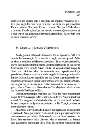 A Criação de Deus
                                                                       183

onde Seth nos aguarda com o desjejum. Em seguida, visitaremos os fi-
lhos para alegrá-los com nossa presença. Eva, Seth, seu primeiro filho
Enos, o primeiro filho deste, Kenan o primeiro filho deste, Mahalaleel e
o primeiro filho deste, Jared, teu pai, estarão presentes. Que nunca venhas
a calar-te pois tuas palavras nos fazem um grande bem. Eis que Seth vem
ao nosso encontro; vamos!”



    54. GRATIDÃO E LOUVOR VERDADEIROS

     Ao chegarem à cabana de Adão onde Eva os aguardava, Seth e os
demais fizeram menção de pronunciar a oração matinal, quando Adão
os advertiu a ouvirem a de Henoch, que dizia: “Santo e Amantíssimo Pai,
ouve o fraco balbuciar de um mísero verme da Terra no dia de Tua Eterna
Misericórdia e Teu Infinito Amor. Foi da Tua Vontade extrair do pó da
Terra nosso pai Adão, e dele, Eva, nossa mãe, neles depositando a força
procriadora, de onde surgiram e ainda surgirão inúmeras gerações até o
fim dos tempos. Louvor e gratidão por essa Graça, cuja magnitude con-
seguimos apenas sentir, pois determinaste aos seres que nunca existiram,
que surgissem e se firmassem no conhecimento de si mesmos e de Ti,
para conhecer-Te em toda liberdade e ver Tua Majestade, admirando-se
das Obras de Teu Poder e Glória.
     Que tenhamos sempre em mente que fôra o Teu Amor a fazer surgir
do pó da Terra nosso pai Adão, e que a Mão de Teu Amor o modelou
segundo Tua Imagem, e a nós todos também. Aceita nosso brado insigni-
ficante, conquanto indigno de se aproximar de Teu Coração, e abençoa
nosso alimento. Amém.”
     Após todos se terem saciado, Henoch, que agradecera pelo desjejum
a pedido de Adão, prosseguiu: “Seria muito justo que agradecêssemos
constantemente por todas as dádivas conferidas por Deus, e com voz tão
forte a fazer estremecer até o Universo. Mas, de que serviria ao Senhor
caso quiséssemos demonstrar-Lhe o efeito de Seu Amor em nosso peito?
 