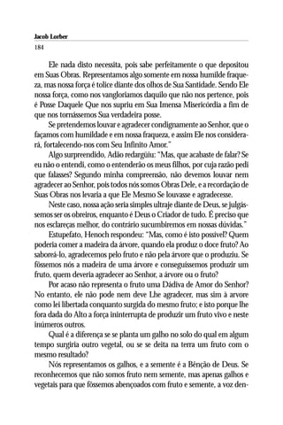 Jacob Lorber
184

      Ele nada disto necessita, pois sabe perfeitamente o que depositou
em Suas Obras. Representamos algo somente em nossa humilde fraque-
za, mas nossa força é tolice diante dos olhos de Sua Santidade. Sendo Ele
nossa força, como nos vangloriamos daquilo que não nos pertence, pois
é Posse Daquele Que nos supriu em Sua Imensa Misericórdia a fim de
que nos tornássemos Sua verdadeira posse.
      Se pretendemos louvar e agradecer condignamente ao Senhor, que o
façamos com humildade e em nossa fraqueza, e assim Ele nos considera-
rá, fortalecendo-nos com Seu Infinito Amor.”
      Algo surpreendido, Adão redargüiu: “Mas, que acabaste de falar? Se
eu não o entendi, como o entenderão os meus filhos, por cuja razão pedi
que falasses? Segundo minha compreensão, não devemos louvar nem
agradecer ao Senhor, pois todos nós somos Obras Dele, e a recordação de
Suas Obras nos levaria a que Ele Mesmo Se louvasse e agradecesse.
      Neste caso, nossa ação seria simples ultraje diante de Deus, se julgás-
semos ser os obreiros, enquanto é Deus o Criador de tudo. É preciso que
nos esclareças melhor, do contrário sucumbiremos em nossas dúvidas.”
      Estupefato, Henoch respondeu: “Mas, como é isto possível? Quem
poderia comer a madeira da árvore, quando ela produz o doce fruto? Ao
saboreá-lo, agradecemos pelo fruto e não pela árvore que o produziu. Se
fôssemos nós a madeira de uma árvore e conseguíssemos produzir um
fruto, quem deveria agradecer ao Senhor, a árvore ou o fruto?
      Por acaso não representa o fruto uma Dádiva de Amor do Senhor?
No entanto, ele não pode nem deve Lhe agradecer, mas sim à arvore
como lei libertada conquanto surgida do mesmo fruto; e isto porque lhe
fora dada do Alto a força ininterrupta de produzir um fruto vivo e neste
inúmeros outros.
      Qual é a diferença se se planta um galho no solo do qual em algum
tempo surgiria outro vegetal, ou se se deita na terra um fruto com o
mesmo resultado?
      Nós representamos os galhos, e a semente é a Bênção de Deus. Se
reconhecemos que não somos fruto nem semente, mas apenas galhos e
vegetais para que fôssemos abençoados com fruto e semente, a voz den-
 