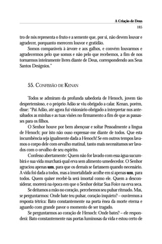 A Criação de Deus
                                                                       185

tro de nós representa o fruto e a semente que, por si, não devem louvar e
agradecer, porquanto merecem louvor e gratidão.
     Somos comparáveis à árvore e aos galhos, e convém louvarmos e
agradecermos pelo que somos e não pelo que recebemos, a fim de nos
tornarmos inteiramente livres diante de Deus, correspondendo aos Seus
Santos Desígnios.”



    55. CONFISSÃO DE KENAN

     Todos se admiram da profunda sabedoria de Henoch, jovem tão
despretensioso, e o próprio Adão se viu obrigado a calar. Kenan, porém,
disse: “Pai Adão, até agora fui visionário obrigado a interpretar nos ante-
sábados as minhas e as tuas visões no firmamento a fim de que as passas-
ses para os filhos.
     O Senhor houve por bem abençoar e soltar Pessoalmente a língua
de Henoch; por isto não ouso expressar-me diante de todos. Que esta
incumbência seja igualmente dada a Henoch! Se em outros tempos lava-
mos o corpo dele com orvalho matinal, tanto mais necessitamos ser lava-
dos com o orvalho de seu espírito.
     Confesso abertamente: Quem não for lavado com essa água sucum-
birá e sua vida murchará qual erva sem alimento umedecedor. O Senhor
agraciou apenas um, para que os demais se fartassem quando necessário.
A vida foi dada a todos, mas a imortalidade acolhe em si apenas um, para
todos. Quem quiser recebê-la será imortal como ele. Quem a descon-
siderar, morrerá na época em que o Senhor deitar Sua Foice na erva seca.
     Se deitamos a mão no coração, percebemos seu pulsar ritmado. Mas,
se perguntarmos: Onde bate teu pulsar, coração inquieto? – ouviremos a
resposta tétrica: Bato constantemente na porta ênea da morte eterna e
aguardo com grande pavor o momento de ser tragado.
     Se perguntarmos ao coração de Henoch: Onde bates? – ele respon-
derá: Bato constantemente nas portas luminosas da vida e estou certo de
 
