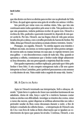 Jacob Lorber
186

que elas dentro em breve se abrirão para receber-me na plenitude da Vida
de Deus, da qual agora apenas uma gota de orvalho me anima e vivifica.
      Isto percebi por várias vezes em minhas visões. Mas, que isto não
continuará assim todos aprendem pelo amor à vida. Não podemos dar o
que não possuímos, todavia podemos receber de quem tem. Henoch o
recebeu do Alto, podendo e querendo transmiti-lo; depende de nós que-
rer aceitá-lo. Por isto, Henoch, usa tua língua cheia de vida para sermos
lavados dos pés a cabeça, com o orvalho provindo da Aurora do Senhor. Pai
Adão, deixa que Henoch nos esclareça os sinais celestes e terrestres. Amém.”
      Prossegue, em seguida, Henoch: “As estrelas seguem seus trâmites e
brilham ora mais, ora menos; os ventos sopram de vários pontos carregan-
do nuvens sutis ou massas imensas em suas asas; os vegetais tremem com
seus galhos – e nós desconhecemos a razão de tudo isto. Mas, quando se
aproxima a colheita, constatamos que o Senhor soube dirigir sabiamente
os Seus elementos, não nos preocupando a trajetória final dos ventos.
      Este quadro representa a melhor explicação, pois tudo que é feito pelo
Senhor é bem feito. A nós compete entregarmos tudo a Ele sem querer
interpretar os Seus Caminhos, pois é preferível procurarmos a nós mesmos
e a vida dentro de nós. Nisto reside todo o segredo de nossa vida. Amém.”



      56. A GRUTA DE ADÃO

     Após ter Henoch terminado sua interpretação, Seth o abraçou, di-
zendo: “Quão breve é a palavra do Amor nos caminhos luminosos de sua
sabedoria, cheios de vida, força e ação! Se o intelecto humano contar
todas as estrelas com dificuldade, investigar os trâmites dos ventos, mirar
o rumo das nuvens, quiser dispersar as neblinas adormecidas nos vales e
pretender sondar da flora como descansara durante a noite, a fim de
deduzir o resultado da colheita futura, – a interpretação de Henoch caiu
do Céu e nos livra de todas as fúteis observações que se igualam ao co-
nhecimento da época que passou há séculos. Continua, Henoch, a nos
 