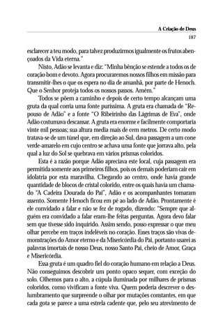 A Criação de Deus
                                                                     187

esclarecer a teu modo, para talvez produzirmos igualmente os frutos aben-
çoados da Vida eterna.”
     Nisto, Adão se levanta e diz: “Minha bênção se estende a todos os de
coração bom e devoto. Agora procuraremos nossos filhos em missão para
transmitir-lhes o que os espera no dia de amanhã, por parte de Henoch.
Que o Senhor proteja todos os nossos passos. Amém.”
     Todos se põem a caminho e depois de certo tempo alcançam uma
gruta da qual corria uma fonte puríssima. A gruta era chamada de “Re-
pouso de Adão” e a fonte “O Ribeirinho das Lágrimas de Eva”, onde
Adão costumava descansar. A gruta era enorme e facilmente comportaria
vinte mil pessoas; sua altura media mais de cem metros. De certo modo
tratava-se de um túnel que, em direção ao Sul, dava passagem a um cone
verde-amarelo em cujo centro se achava uma fonte que jorrava alto, pela
qual a luz do Sol se quebrava em vários prismas coloridos.
     Esta é a razão porque Adão apreciava este local, cuja passagem era
permitida somente aos primeiros filhos, pois os demais poderiam cair em
idolatria por esta maravilha. Chegando ao centro, onde havia grande
quantidade de blocos de cristal colorido, entre os quais havia um chama-
do “A Cadeira Dourada do Pai”, Adão e os acompanhantes tomaram
assento. Somente Henoch ficou em pé ao lado de Adão. Prontamente é
ele convidado a falar e não se fez de rogado, dizendo: “Sempre que al-
guém era convidado a falar eram-lhe feitas perguntas. Agora devo falar
sem que tivesse sido inquirido. Assim sendo, posso expressar o que meu
olhar percebe em traços indeléveis no coração. Esses traços são vivas de-
monstrações do Amor eterno e da Misericórdia do Pai, portanto usarei as
palavras imortais de nosso Deus, nosso Santo Pai, cheio de Amor, Graça
e Misericórdia.
     Essa gruta é um quadro fiel do coração humano em relação a Deus.
Não conseguimos descobrir um ponto opaco sequer, com exceção do
solo. Olhemos para o alto, a cúpula iluminada por milhares de prismas
coloridos, como vivificam a fonte viva. Quem poderia descrever o des-
lumbramento que surpreende o olhar por mutações constantes, em que
cada gota se parece a uma estrela cadente que, pelo seu atrevimento de
 