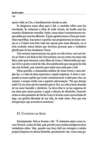 Jacob Lorber
188

querer subir ao Céu, é imediatamente atirada ao solo.
      Se dirigirmos nosso olhar para o Sul, o caminho reflete uma luz
esverdeada. Se voltarmos o olhar de onde viemos, ele irradia uma luz
amarela e finalmente vermelha. Assim, nossa visão é constantemente sur-
preendida por uma luz diferente. É justo agradecermos a Deus por tama-
nhas maravilhas, mas outra é a questão caso perguntarmos ao nosso cora-
ção se o Criador teria feito tudo isto apenas para nossa distração, ou se
teria ocultado outros fatores que devemos procurar para a verdadeira
glorificação de Seu Santíssimo Nome.
      Nós mesmos representamos essa gruta na vida eterna, com um iní-
cio ao Norte e um final ao Sul. Encontramo-nos no centro em nossa vida
física, pelo qual entramos como filhos da Graça e Misericórdia que ape-
nas vêem o ponto central da vida, desconsiderando que essa gruta da vida
não está fechada, pois mantém para todos uma saída para o Sul.
      Meus queridos, a chamazinha sublime do Amor eterno é uma sim-
ples luz, e a visão da alma representa a cúpula majestosa. A fonte é com-
parada ao nosso espírito que tende constantemente a subir para a luz; no
entanto, é sempre retido com a seguinte admoestação: “Por que almejas
subir? Lá em cima não há caminho para ti; fica, ou volta à bacia dourada
de teu amor humilde e obediente. Lá deves fitar-te na luz enganosa de
tua alma para estares pronto a seguir a direção do ribeirinho. Somente
então os raios possantes do Sol da Graça te levarão como nuvenzinhas de
fogo, em perfeita liberdade de tua vida, de onde vieste. Peço que essa
interpretação seja acrescida às anteriores.”



      57. CONFISSÃO DE ADÃO

     Entusiasmado, Seth se levanta e diz: “É realmente assim como tu,
caro Henoch, acabas de falar, pois percebi como minha inteligência dava
verdadeiros saltos. Mas, quando essa força fútil me entregava à minha
própria fraqueza em alturas limitadas, prontamente caía, como essas go-
 