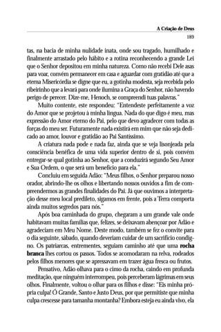 A Criação de Deus
                                                                      189

tas, na bacia de minha nulidade inata, onde sou tragado, humilhado e
finalmente arrastado pelo hábito e a rotina reconhecendo a grande Lei
que o Senhor depositou em minha natureza. Como não recebi Dele asas
para voar, convém permanecer em casa e aguardar com gratidão até que a
eterna Misericórdia se digne que eu, a gotinha modesta, seja recebida pelo
ribeirinho que a levará para onde ilumina a Graça do Senhor, não havendo
perigo de perecer. Dize-me, Henoch, se compreendi tuas palavras.”
     Muito contente, este respondeu: “Entendeste perfeitamente a voz
do Amor que se projetou à minha língua. Nada do que digo é meu, mas
expressão do Amor eterno do Pai, pelo que devo agradecer com todas as
forças do meu ser. Futuramente nada existirá em mim que não seja dedi-
cado ao amor, louvor e gratidão ao Pai Santíssimo.
     A criatura nada pode e nada faz, ainda que se veja lisonjeada pela
consciência benéfica de uma vida superior dentro de si, pois convém
entregar-se qual gotinha ao Senhor, que a conduzirá segundo Seu Amor
e Sua Ordem, o que será um benefício para ela.”
     Concluiu em seguida Adão: “Meus filhos, o Senhor preparou nosso
orador, abrindo-lhe os olhos e libertando nossos ouvidos a fim de com-
preendermos as grandes finalidades do Pai. Já que ouvimos a interpreta-
ção desse meu local predileto, sigamos em frente, pois a Terra comporta
ainda muitos segredos para nós.”
     Após boa caminhada do grupo, chegaram a um grande vale onde
habitavam muitas famílias que, felizes, se deixavam abençoar por Adão e
agradeciam em Meu Nome. Deste modo, também se fez o convite para
o dia seguinte, sábado, quando deveriam cuidar de um sacrifício condig-
no. Os patriarcas, entrementes, seguiam caminho até que uma rocha
branca lhes cortou os passos. Todos se acomodaram na relva, rodeados
pelos filhos menores que se apressavam em trazer água fresca ou frutos.
     Pensativo, Adão olhava para o cimo da rocha, caindo em profunda
meditação, que ninguém interrompeu, pois perceberam lágrimas em seus
olhos. Finalmente, voltou o olhar para os filhos e disse: “Eis minha pró-
pria culpa! Ó Grande, Santo e Justo Deus, por que permitiste que minha
culpa crescesse para tamanha montanha? Embora esteja eu ainda vivo, ela
 