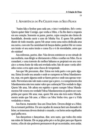 A Criação de Deus
                                                                          19

     1. ADVERTÊNCIA DO PAI CELESTE PARA OS SEUS FILHOS

     “Assim fala o Senhor para cada um, e isto é verdadeiro, fiel e certo:
Quem quiser falar Comigo, que venha a Mim, e Eu lhe darei a resposta
em seu coração. Somente os puros, porém, cujos corações são cheios de
humildade, deverão ouvir o som de Minha Voz. E quem Me preferir
diante de todo mundo, quem Me amar como uma noiva dedicada ama
seu noivo, com este Eu caminharei de braços dados; poderá Me ver como
um irmão vê seu outro irmão e como Eu o vi de eternidades, antes que
ele existisse!
     Aos enfermos, porém, dize: Não devem entristecer-se em virtude de
sua moléstia, mas dirigir-se diretamente a Mim e confiar em Mim. Eu os
consolarei, e uma torrente do melhor bálsamo se projetará em seu cora-
ção e a eterna fonte da vida será revelada neles; hão de sarar e serão alivi-
ados como a erva após uma chuva de tempestade.
     Aos que Me procuram, dize: Estou em toda parte e em parte algu-
ma. Estou lá onde sou amado e onde se cumprem os Meus Mandamen-
tos, mas, em parte alguma onde se fazem preces e onde sou apenas vene-
rado. Porventura não vale mais o amor que a prece, e o cumprimento dos
Mandamentos não tem maior valor que a adoração? Em verdade te digo:
Quem Me ama, Me adora em espírito e quem cumpre Meus Manda-
mentos Me venera em verdade! Meus Mandamentos só podem ser cum-
pridos por quem Me ama; mas, quem Me ama não terá outro Manda-
mento senão que Me ame, a Mim e ao Meu Verbo vivo, que é a Vida
verdadeira e eterna.
     Aos fracos, transmite: Sou um Deus forte. Devem dirigir se a Mim;
Eu os tornarei perfeitos. De um caçador de moscas farei um domador de
leões; os temerosos devem destruir o mundo, e os fortes serão espalhados
qual palha seca.
     Aos dançarinos e dançarinas, dize, sem susto, que todos eles estão
nas mãos de Satanás. Ele os pega pelos pés e os faz girar para que fiquem
tontos, a fim de não poderem permanecer de pé ou sentados, nem andar,
 