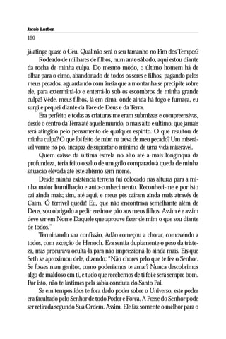 Jacob Lorber
190

já atinge quase o Céu. Qual não será o seu tamanho no Fim dos Tempos?
      Rodeado de milhares de filhos, num ante-sábado, aqui estou diante
da rocha de minha culpa. Do mesmo modo, o último homem há de
olhar para o cimo, abandonado de todos os seres e filhos, pagando pelos
meus pecados, aguardando com ânsia que a montanha se precipite sobre
ele, para exterminá-lo e enterrá-lo sob os escombros de minha grande
culpa! Vêde, meus filhos, lá em cima, onde ainda há fogo e fumaça, eu
surgi e pequei diante da Face de Deus e da Terra.
      Era perfeito e todas as criaturas me eram submissas e compreensivas,
desde o centro da Terra até aquele mundo, o mais alto e último, que jamais
será atingido pelo pensamento de qualquer espírito. O que resultou de
minha culpa? O que foi feito de mim na treva de meu pecado? Um miserá-
vel verme no pó, incapaz de suportar o mínimo de uma vida miserável.
      Quem caísse da última estrela no alto até a mais longínqua da
profundeza, teria feito o salto de um grilo comparado à queda de minha
situação elevada até este abismo sem nome.
      Desde minha existência terrena fui colocado nas alturas para a mi-
nha maior humilhação e auto-conhecimento. Reconheci-me e por isto
caí ainda mais; sim, até aqui, e meus pés caíram ainda mais através de
Caim. Ó terrível queda! Eu, que não encontrava semelhante além de
Deus, sou obrigado a pedir ensino e pão aos meus filhos. Assim é e assim
deve ser em Nome Daquele que aprouve fazer de mim o que sou diante
de todos.”
      Terminando sua confissão, Adão começou a chorar, comovendo a
todos, com exceção de Henoch. Eva sentia duplamente o peso da triste-
za, mas procurava ocultá-la para não impressioná-lo ainda mais. Eis que
Seth se aproximou dele, dizendo: “Não chores pelo que te fez o Senhor.
Se fosses mau genitor, como poderíamos te amar? Nunca descobrimos
algo de maldoso em ti, e tudo que recebemos de ti foi e será sempre bom.
Por isto, não te lastimes pela sábia conduta do Santo Pai.
      Se em tempos idos te fora dado poder sobre o Universo, este poder
era facultado pelo Senhor de todo Poder e Força. A Posse do Senhor pode
ser retirada segundo Sua Ordem. Assim, Ele faz somente o melhor para o
 