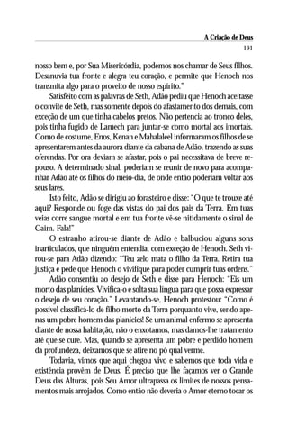A Criação de Deus
                                                                        191

nosso bem e, por Sua Misericórdia, podemos nos chamar de Seus filhos.
Desanuvia tua fronte e alegra teu coração, e permite que Henoch nos
transmita algo para o proveito de nosso espírito.”
     Satisfeito com as palavras de Seth, Adão pediu que Henoch aceitasse
o convite de Seth, mas somente depois do afastamento dos demais, com
exceção de um que tinha cabelos pretos. Não pertencia ao tronco deles,
pois tinha fugido de Lamech para juntar-se como mortal aos imortais.
Como de costume, Enos, Kenan e Mahalaleel informaram os filhos de se
apresentarem antes da aurora diante da cabana de Adão, trazendo as suas
oferendas. Por ora deviam se afastar, pois o pai necessitava de breve re-
pouso. A determinado sinal, poderiam se reunir de novo para acompa-
nhar Adão até os filhos do meio-dia, de onde então poderiam voltar aos
seus lares.
     Isto feito, Adão se dirigiu ao forasteiro e disse: “O que te trouxe até
aqui? Responde ou foge das vistas do pai dos pais da Terra. Em tuas
veias corre sangue mortal e em tua fronte vê-se nitidamente o sinal de
Caim. Fala!”
     O estranho atirou-se diante de Adão e balbuciou alguns sons
inarticulados, que ninguém entendia, com exceção de Henoch. Seth vi-
rou-se para Adão dizendo: “Teu zelo mata o filho da Terra. Retira tua
justiça e pede que Henoch o vivifique para poder cumprir tuas ordens.”
     Adão consentiu ao desejo de Seth e disse para Henoch: “Eis um
morto das planícies. Vivifica-o e solta sua língua para que possa expressar
o desejo de seu coração.” Levantando-se, Henoch protestou: “Como é
possível classificá-lo de filho morto da Terra porquanto vive, sendo ape-
nas um pobre homem das planícies! Se um animal enfermo se apresenta
diante de nossa habitação, não o enxotamos, mas damos-lhe tratamento
até que se cure. Mas, quando se apresenta um pobre e perdido homem
da profundeza, deixamos que se atire no pó qual verme.
     Todavia, vimos que aqui chegou vivo e sabemos que toda vida e
existência provêm de Deus. É preciso que lhe façamos ver o Grande
Deus das Alturas, pois Seu Amor ultrapassa os limites de nossos pensa-
mentos mais arrojados. Como então não deveria o Amor eterno tocar os
 