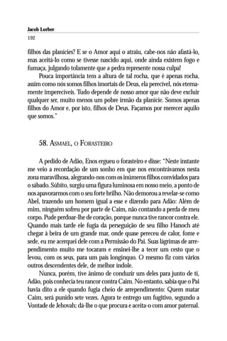 Jacob Lorber
192

filhos das planícies? E se o Amor aqui o atraiu, cabe-nos não afastá-lo,
mas aceitá-lo como se tivesse nascido aqui, onde ainda existem fogo e
fumaça, julgando tolamente que a pedra represente nossa culpa!
     Pouca importância tem a altura de tal rocha, que é apenas rocha,
assim como nós somos filhos imortais de Deus, ela perecível, nós eterna-
mente imperecíveis. Tudo depende de nosso amor que não deve excluir
qualquer ser, muito menos um pobre irmão da planície. Somos apenas
filhos do Amor e, por isto, filhos de Deus. Façamos por merecer aquilo
que somos.”



      58. ASMAEL, O FORASTEIRO

     A pedido de Adão, Enos ergueu o forasteiro e disse: “Neste instante
me veio a recordação de um sonho em que nos encontrávamos nesta
zona maravilhosa, alegrando-nos com os inúmeros filhos convidados para
o sábado. Súbito, surgiu uma figura luminosa em nosso meio, a ponto de
nos apavorarmos com o seu forte brilho. Não demorou a revelar-se como
Abel, trazendo um homem igual a esse e dizendo para Adão: Além de
mim, ninguém sofreu por parte de Caim, não contando a perda de meu
corpo. Pude perdoar-lhe de coração, porque nunca tive rancor contra ele.
Quando mais tarde ele fugia da perseguição de seu filho Hanoch até
chegar à beira de um grande mar, onde quase pereceu de calor, fome e
sede, eu me acerquei dele com a Permissão do Pai. Suas lágrimas de arre-
pendimento muito me tocaram e ensinei-lhe a tecer um cesto que o
levou, com os seus, para um país longínquo. O mesmo fiz com vários
outros descendentes dele, de melhor índole.
     Nunca, porém, tive ânimo de conduzir um deles para junto de ti,
Adão, pois conhecia teu rancor contra Caim. No entanto, sabia que o Pai
havia dito a ele quando fugia cheio de arrependimento: Quem matar
Caim, será punido sete vezes. Agora te entrego um fugitivo, segundo a
Vontade de Jehovah; dá-lhe o que procura e aceita-o com amor paternal.
 