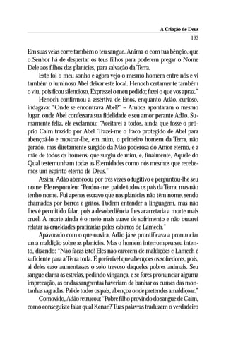 A Criação de Deus
                                                                         193

Em suas veias corre também o teu sangue. Anima-o com tua bênção, que
o Senhor há de despertar os teus filhos para poderem pregar o Nome
Dele aos filhos das planícies, para salvação da Terra.
     Este foi o meu sonho e agora vejo o mesmo homem entre nós e vi
também o luminoso Abel deixar este local. Henoch certamente também
o viu, pois ficou silencioso. Expressei o meu pedido; fazei o que vos apraz.”
     Henoch confirmou a assertiva de Enos, enquanto Adão, curioso,
indagava: “Onde se encontrava Abel?” – Ambos apontaram o mesmo
lugar, onde Abel confessara sua fidelidade e seu amor perante Adão. Su-
mamente feliz, ele exclamou: “Aceitarei a todos, ainda que fosse o pró-
prio Caim trazido por Abel. Trazei-me o fraco protegido de Abel para
abençoá-lo e mostrar-lhe, em mim, o primeiro homem da Terra, não
gerado, mas diretamente surgido da Mão poderosa do Amor eterno, e a
mãe de todos os homens, que surgiu de mim, e, finalmente, Aquele do
Qual testemunham todas as Eternidades como nós mesmos que recebe-
mos um espírito eterno de Deus.”
     Assim, Adão abençoou por três vezes o fugitivo e perguntou-lhe seu
nome. Ele respondeu: “Perdoa-me, pai de todos os pais da Terra, mas não
tenho nome. Fui apenas escravo que nas planícies não têm nome, sendo
chamados por berros e gritos. Podem entender a linguagem, mas não
lhes é permitido falar, pois a desobediência lhes acarretaria a morte mais
cruel. A morte ainda é o meio mais suave de sofrimento e não ousarei
relatar as crueldades praticadas pelos esbirros de Lamech.”
     Apavorado com o que ouvira, Adão já se prontificava a pronunciar
uma maldição sobre as planícies. Mas o homem interrompeu seu inten-
to, dizendo: “Não faças isto! Eles não carecem de maldições e Lamech é
suficiente para a Terra toda. É preferível que abençoes os sofredores, pois,
ai deles caso aumentasses o solo trevoso daqueles pobres animais. Seu
sangue clama às estrelas, pedindo vingança, e se fores pronunciar alguma
imprecação, as ondas sangrentas haveriam de banhar os cumes das mon-
tanhas sagradas. Pai de todos os pais, abençoa onde pretendes amaldiçoar.”
     Comovido, Adão retrucou: “Pobre filho provindo do sangue de Caim,
como conseguiste falar qual Kenan? Tuas palavras traduzem o verdadeiro
 