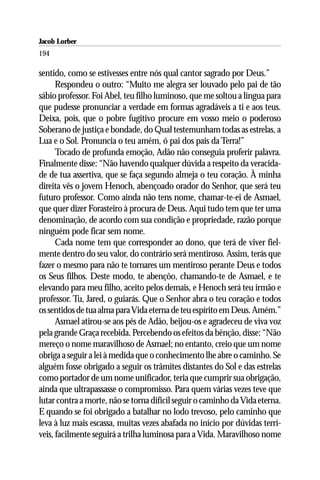 Jacob Lorber
194

sentido, como se estivesses entre nós qual cantor sagrado por Deus.”
      Respondeu o outro: “Muito me alegra ser louvado pelo pai de tão
sábio professor. Foi Abel, teu filho luminoso, que me soltou a língua para
que pudesse pronunciar a verdade em formas agradáveis a ti e aos teus.
Deixa, pois, que o pobre fugitivo procure em vosso meio o poderoso
Soberano de justiça e bondade, do Qual testemunham todas as estrelas, a
Lua e o Sol. Pronuncia o teu amém, ó pai dos pais da Terra!”
      Tocado de profunda emoção, Adão não conseguia proferir palavra.
Finalmente disse: “Não havendo qualquer dúvida a respeito da veracida-
de de tua assertiva, que se faça segundo almeja o teu coração. À minha
direita vês o jovem Henoch, abençoado orador do Senhor, que será teu
futuro professor. Como ainda não tens nome, chamar-te-ei de Asmael,
que quer dizer Forasteiro à procura de Deus. Aqui tudo tem que ter uma
denominação, de acordo com sua condição e propriedade, razão porque
ninguém pode ficar sem nome.
      Cada nome tem que corresponder ao dono, que terá de viver fiel-
mente dentro do seu valor, do contrário será mentiroso. Assim, terás que
fazer o mesmo para não te tornares um mentiroso perante Deus e todos
os Seus filhos. Deste modo, te abençôo, chamando-te de Asmael, e te
elevando para meu filho, aceito pelos demais, e Henoch será teu irmão e
professor. Tu, Jared, o guiarás. Que o Senhor abra o teu coração e todos
os sentidos de tua alma para Vida eterna de teu espírito em Deus. Amém.”
      Asmael atirou-se aos pés de Adão, beijou-os e agradeceu de viva voz
pela grande Graça recebida. Percebendo os efeitos da bênção, disse: “Não
mereço o nome maravilhoso de Asmael; no entanto, creio que um nome
obriga a seguir a lei à medida que o conhecimento lhe abre o caminho. Se
alguém fosse obrigado a seguir os trâmites distantes do Sol e das estrelas
como portador de um nome unificador, teria que cumprir sua obrigação,
ainda que ultrapassasse o compromisso. Para quem várias vezes teve que
lutar contra a morte, não se torna difícil seguir o caminho da Vida eterna.
E quando se foi obrigado a batalhar no lodo trevoso, pelo caminho que
leva à luz mais escassa, muitas vezes abafada no início por dúvidas terrí-
veis, facilmente seguirá a trilha luminosa para a Vida. Maravilhoso nome
 