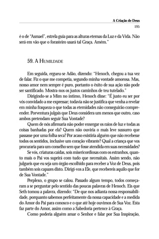 A Criação de Deus
                                                                        195

é o de “Asmael”, estrela guia para as alturas eternas da Luz e da Vida. Não
será em vão que o forasteiro usará tal Graça. Amém.”



     59. A HUMILDADE

      Em seguida, ergueu-se Adão, dizendo: “Henoch, chegou a tua vez
de falar. Fiz o que me competia, segundo minha vontade amorosa. Mas,
nosso amor nem sempre é puro, portanto o êxito de sua ação não pode
ser santificado. Mostra-nos os justos caminhos de teu tutelado.”
      Dirigindo-se a Mim no íntimo, Henoch disse: “É justo eu ser por
vós convidado a me expressar; todavia não se justifica que venha a revelar
em minha fraqueza o que todas as eternidades não conseguirão compre-
ender. Porventura julgais que Deus considera um menos que outro, caso
ambos pretendam seguir Sua Vontade?
      Quem de nós afirmaria não poder enxergar os raios de luz e todas as
coisas banhadas por ela? Quem não ouviria o mais leve sussurro que
passasse por uma folha seca? Por acaso existiria alguém que não recebesse
todos os sentidos, inclusive um coração vibrante? Qual a criança que vos
procuraria para um conselho sem que fosse atendida em suas necessidades?
      Se vós, criaturas caídas, sois misericordiosas com os estranhos, quan-
to mais o Pai vos suprirá com tudo que necessitais. Assim sendo, não
julgueis que eu seja um órgão escolhido para receber a Voz de Deus, pois
também sois capazes disto. Dirigí-vos a Ele, que recebereis aquilo que for
de Sua Vontade.”
      Perplexo, o grupo se calou. Passado algum tempo, todos começa-
ram a se perguntar pelo sentido das poucas palavras de Henoch. Eis que
Seth tomou a palavra, dizendo: “De que nos adianta nossa responsabili-
dade, porquanto sabemos perfeitamente da nossa capacidade e a medida
do Amor do Pai para conosco e o que até hoje ouvimos de Sua Voz. Esta
faz parte do Amor, assim como a Sabedoria pertence à Graça.
      Como poderia alguém amar o Senhor e falar por Sua Inspiração,
 