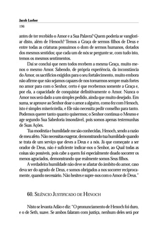 Jacob Lorber
196

antes de ter recebido o Amor e a Sua Palavra? Quem poderia se vanglori-
ar disto, além de Henoch? Temos a Graça de sermos filhos de Deus e
entre todas as criaturas possuímos o dom de sermos humanos, dotados
dos mesmos sentidos; que cada um de nós se pergunte se, com tudo isto,
temos os mesmos sentimentos.
      Daí se conclui que nem todos recebem a mesma Graça, muito me-
nos o mesmo Amor. Sabendo, de própria experiência, da inconstância
do Amor, os sacrifícios exigidos para o seu fortalecimento, muito embora
não afirme que não sejamos capazes de nos tornarmos sempre mais fortes
no amor para com o Senhor, certo é que recebemos somente a Graça e,
por ela, a capacidade de conquistar definitivamente o Amor. Nunca o
Amor nos será dado a um simples pedido, ainda que muito desejado. Em
suma, se aprouve ao Senhor doar o amor a alguém, como fez com Henoch,
isto é simples misericórdia, e Ele não necessita pedir conselho para tanto.
Podemos querer tanto quanto quisermos; o Senhor continua o Mesmo e
age segundo Sua Sabedoria insondável, pois somos apenas testemunhas
de Suas Ações.
      Tua modéstia e humildade me são conhecidas, Henoch, sendo a razão
de meu afeto. Não necessitas exagerar, demonstrando tua humildade quando
se trata de um serviço que deves a Deus e a nós. Já que começaste a ser
orador de Deus, não é suficiente indicar-nos o Senhor, ao Qual todas as
coisas são possíveis, pois cabe a quem foi especialmente doado socorrer os
menos agraciados, demonstrando que realmente somos Seus filhos.
      A verdadeira humildade não deve se afastar do âmbito do amor, caso
deva ser do agrado de Deus, e somos obrigados a nos socorrer reciproca-
mente, quando necessário. Não hesites e supre-nos com o Amor de Deus.”



      60. SILÊNCIO JUSTIFICADO DE HENOCH

     Nisto se levanta Adão e diz: “O pronunciamento de Henoch foi duro,
e o de Seth, suave. Se ambos falaram com justiça, nenhum deles será por
 
