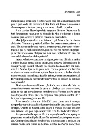 A Criação de Deus
                                                                       197

mim criticado. Uma coisa é certa: Não se deve dar às crianças alimento
para o qual ainda não nasceram dentes. Cabe a ti, Henoch, amolecer o
alimento proporcionado, para que tenhamos o devido proveito.
     A este convite, Henoch proferiu o seguinte discurso: “As palavras de
Seth foram muito justas, pois é a Vontade do Alto, e todos têm o direito
do amor para socorrer o próximo em caso de necessidade.
     Mas, julgai o que deveria ser feito se o pai Adão, a fim de não ser
obrigado a falar numa questão dos filhos, lhes desse uma resposta curta e
dura. Eles não entenderam a resposta e eu tampouco, quer dizer, somen-
te aquilo que ele explicou sob sigilo, para que eles não caíssem em pregui-
ça mental. Se então me obrigassem a falar mais explicitamente, qual das
duas exigências seria mais importante?
     Impossível não concordardes comigo se, pelo meu silêncio, mantive
a ordem de Adão até sua contra-ordem, pois a palavra dele está acima de
qualquer desejo infantil. Sabendo que quando falo não o faço por mim,
mas é o Senhor Quem Se pronuncia, como é possível me fazerdes
reprimendas se ontem tivestes a prova flagrante como o Senhor visivel-
mente conduziu minha língua fraca? Se assim é, quem merece reprimenda?
Porventura poderia eu externar além da Vontade do Senhor, ou dar mais
do que recebi?
     Ainda que tivesse recebido em plenitude, mas a Vontade Dele me
determinasse certas restrições às quais eu obedeço com temor e amor,
julgai se não agi acertadamente considerando a Vontade do Pai acima
dos desejos dos filhos, que em conjunto nada podem contra Ele e
tampouco algo conseguem sem Ele.
     A reprimenda contra mim é tão fútil como contra uma árvore que
não produz outros frutos além dos que o Senhor lhe deu, sejam doces ou
amargos. Quanto ao Senhor, onde estaria a criatura que não aceitasse
cada Palavra Dele, para cuja compreensão teria de estudar eternidades?
     Se alguém duvidar que eu fale por inspiração do Senhor, qualquer
pergunta se torna inútil pela falta de fé e a desconfiança do próprio cora-
ção. Como poderia alguém fortalecer seu amor para com o irmão, se seu
coração vacila com relação ao Senhor? Confiai na Palavra do Senhor,
 