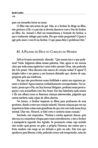 Jacob Lorber
198

para vos tornardes fortes no amor.
     O filho não está acima do pai. Mas, se o Senhor Se dirige ao filho,
este pertence a Ele, e o pai não se deveria aborrecer com a Voz do Senhor
no filho. Eu, Asmael e Abel vos transmitimos a Vontade do Senhor, o
que é realmente milagre para todos. Por que então perguntais? O justo é
agir pelo amor e com fé no Senhor. O que passa disto é problema Dele.”



      61. A PALAVRA DE DEUS NO CORAÇÃO DO HOMEM

     Seth se levanta novamente, dizendo: “Que somos nós e o que pode-
mos? Nada. Julgamos sábias nossas palestras. Mas, agora se me tornou
claro que toda nossa sapiência é mera tolice perante Deus, não podendo
dar-Lhe prazer. Meu discurso não nasceu de coração nobre? E agora? É
simples tolice e me pareço a um homem distraído que, dentro de casa,
pergunta pela sua residência.
     Por que não percebemos nossa futilidade e assim nos expomos pe-
rante o Senhor? Agora estamos verdadeiramente envergonhados. No en-
tanto, penso que o Pai, em Sua Imensa Meiguice, perdoará nossa preocu-
pação e nos aconselhará com Seu Amor. Em Sua Sabedoria nada somos
e Ele nos olhará como se fôssemos crianças adormecidas, julgando que
outras também nada vejam de olhos abertos.
     No futuro, o Senhor inspirará os filhos para professores de seus
genitores, dando a estes um coração infantil. Haverá crianças que em sua
impotência farão coisas mais grandiosas do que nós com toda nossa força
mental. Dize-me, Henoch, se falei certo e conforta nosso coração.”
     Sorrindo, este respondeu: “Perdoai a minha aparente dureza, pois
não sou eu a manobrar a língua para vosso entendimento, e sim o Senhor
a manipulá-la segundo Seu Agrado. Se pronuncio coisas cujo sentido
está oculto qual germe no grão, a própria Natureza nos ensina que o
fruto maduro não surge ao ser deitado o grão no solo. Este tem que
apodrecer para libertar a vida, podendo crescer sob tempestades, raios do
 