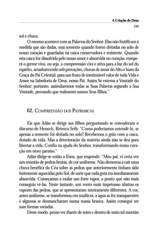 A Criação de Deus
                                                                     199

sol e chuva.
     O mesmo acontece com as Palavras do Senhor. Elas não frutificam à
medida que são dadas, mas somente quando forem deitadas no solo de
nosso coração e guardadas na casca conservadora e resistente. Quando
esta casca for dissolvida pelo nosso amor e absorvida no coração, rompe-
rá o germe vivo, ou seja, a compreensão viva e ativa para a luz do sol do
espírito, amadurecendo sob provações, chuvas de amor do Alto e luzes da
Graça do Pai Celestial, para um fruto de inestimável valor de toda Vida e
Amor na Sabedoria de Deus, nosso Pai. Assim Se externa a Vontade do
Senhor; portanto, assimilaremos todas as Suas Palavras segundo a Sua
Vontade, provando que realmente somos Seus filhos.”



    62. COMPREENSÃO DOS PATRIARCAS

     Eis que Adão se dirige aos filhos perguntando se entenderam o
discurso de Henoch. Retruca Seth: “Como poderíamos entendê-lo, se
apenas a semente foi deitada no solo? Recebemos o grão com a casca,
dotado de vida. Mas a deterioração da matéria ainda não se deu para
libertar a vida. Confio na ajuda do Senhor, transformando nosso cora-
ção em novo paraíso.”
     Adão dirige-se então a Enos, que responde: “Meu pai, vi certa vez
um montão de pedras brutas, de cor uniforme. Não demorou a cair uma
chuva benéfica do Céu sobre as pedras que anteriormente tinham sido
fortemente aquecidas pelo Sol, de sorte que cada gota era imediatamente
absorvida. Começaram a exalar um forte vapor, a ponto que não mais
conseguia vê-las. Neste instante, um vento mais impetuoso afastou os
vapores das pedras, que se apresentaram inteiramente diferentes. A cor,
antes uniforme, se transformou em multicor, a água as fez transparentes
e algumas se desmancharam numa massa branca. Assim consegui ver
suas formas variadas.
     Deste modo, penso ver diante de mim e dentro de mim tal montão
 