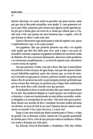 Jacob Lorber
20

dormir, descansar, ver, ouvir, sentir ou perceber; são quais mortos, razão
por que não se lhes pode aconselhar, nem ajudar. E, caso quisessem vol-
tar-se para Mim, passariam pelo mesmo que alguém sendo agarrado pe-
los pés que o fizesse girar em torno de si; ainda que olhasse para o Céu,
não veria o Sol, mas apenas um risco luminoso que o cegaria, a fim de
que fechasse os olhos e nada mais visse.
      Quem é fisicamente cego ainda possui a visão do espírito; mas, quem
é espiritualmente cego, se-lo-á para sempre.
      Aos jogadores, dize que perderão primeiro sua vida e em seguida
tudo aquilo que lhes fôra dado para viver; pois o jogo é um poço de
imundície venenosa, enquanto os jogadores acreditam ser uma fonte oculta
de dinheiro. Por isto a remexem diariamente, absorvem o bafo pestilento
e se envenenam completamente; e, ao invés do suposto ouro, descobrem
a morte eterna do espírito.
      Aos que possuem o Verbo, mas não o lêem, dize que se assemelham
aos sedentos à beira do poço de água limpa, mas que não querem beber,
ou por hidrofobia espiritual, quais cães raivosos que, ao invés de mete-
rem o focinho na água para se curarem, preferem morder nas pedras mais
duras a fim de saciarem sua sede; ou por preguiça mental, preferindo que
servos ociosos lhes ofereçam na próxima poça d’água lodo malcheiroso
que deve saciar-lhes a sede, fazendo com que pereçam.
      Às inclinadas ao luxo e à moda excessiva dize que estarão nuas diante
de seu Juiz. Sua opulência dissipar-se-á qual espuma; sua tendência para
o domínio e o luxo será transformada na mais ínfima escravidão, vendo-
se obrigadas a se envergonhar de sua tolice. Não seria tolo quem preten-
desse dourar um montão de lixo e mandasse incrustar pedras preciosas
em detritos, ao invés de fazê-lo no ouro? Quantos loucos existem atual-
mente no mundo! A luz é para eles treva, e a treva, luz!
      Surge a Leste uma estrela que abrirá caminho para o Orion, e o fogo
do grande Cão os dizimará a todos. Atirarei do Céu grande quantidade
de estrelas para a Terra, a fim de que pereçam todos os maldosos e Minha
Luz venha a iluminar por toda parte.
      Eu, Jehovah, Deus de Eternidade, o Verdadeiro e Fiel, faço Minha
 