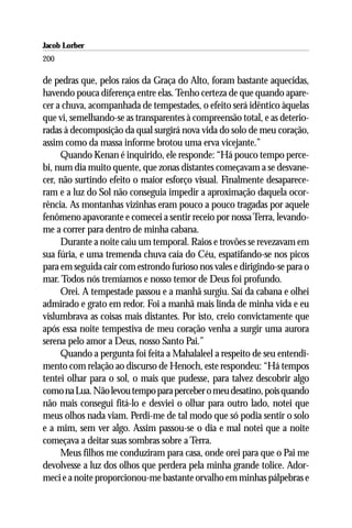 Jacob Lorber
200

de pedras que, pelos raios da Graça do Alto, foram bastante aquecidas,
havendo pouca diferença entre elas. Tenho certeza de que quando apare-
cer a chuva, acompanhada de tempestades, o efeito será idêntico àquelas
que vi, semelhando-se as transparentes à compreensão total, e as deterio-
radas à decomposição da qual surgirá nova vida do solo de meu coração,
assim como da massa informe brotou uma erva vicejante.”
     Quando Kenan é inquirido, ele responde: “Há pouco tempo perce-
bi, num dia muito quente, que zonas distantes começavam a se desvane-
cer, não surtindo efeito o maior esforço visual. Finalmente desaparece-
ram e a luz do Sol não conseguia impedir a aproximação daquela ocor-
rência. As montanhas vizinhas eram pouco a pouco tragadas por aquele
fenômeno apavorante e comecei a sentir receio por nossa Terra, levando-
me a correr para dentro de minha cabana.
     Durante a noite caiu um temporal. Raios e trovões se revezavam em
sua fúria, e uma tremenda chuva caía do Céu, espatifando-se nos picos
para em seguida cair com estrondo furioso nos vales e dirigindo-se para o
mar. Todos nós tremíamos e nosso temor de Deus foi profundo.
     Orei. A tempestade passou e a manhã surgiu. Saí da cabana e olhei
admirado e grato em redor. Foi a manhã mais linda de minha vida e eu
vislumbrava as coisas mais distantes. Por isto, creio convictamente que
após essa noite tempestiva de meu coração venha a surgir uma aurora
serena pelo amor a Deus, nosso Santo Pai.”
     Quando a pergunta foi feita a Mahalaleel a respeito de seu entendi-
mento com relação ao discurso de Henoch, este respondeu: “Há tempos
tentei olhar para o sol, o mais que pudesse, para talvez descobrir algo
como na Lua. Não levou tempo para perceber o meu desatino, pois quando
não mais consegui fitá-lo e desviei o olhar para outro lado, notei que
meus olhos nada viam. Perdi-me de tal modo que só podia sentir o solo
e a mim, sem ver algo. Assim passou-se o dia e mal notei que a noite
começava a deitar suas sombras sobre a Terra.
     Meus filhos me conduziram para casa, onde orei para que o Pai me
devolvesse a luz dos olhos que perdera pela minha grande tolice. Ador-
meci e a noite proporcionou-me bastante orvalho em minhas pálpebras e
 