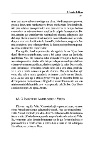 A Criação de Deus
                                                                      201

uma brisa suave refrescava o fogo nos olhos. No dia seguinte apareceu,
graças a Deus, uma manhã suave e fresca; minha visão fôra fortalecida,
não para satisfazer qualquer tolice, mas para apreciar os campos floridos
e considerar as inúmeras formas surgidas da própria decomposição. Por
isto, acredito que se minha visão espiritual está ofuscada pela grande Luz
da Graça divina, uma serenidade noturna e o orvalho do amor, secunda-
dos por uma brisa fortificante do Santo Pai, farão brotar, na grande Au-
rora do espírito, uma vida maravilhosa da decomposição de meus pensa-
mentos e sentimentos endurecidos.”
      Em seguida, Jared se pronunciou da seguinte forma: “Que devo
dizer? Henoch surgiu de mim, como o Sol parece nascer por detrás das
montanhas. Mas, não demora a subir acima da Terra que se banha nos
seus raios possantes, e toda a vida é despertada para uma alegre atividade
e desenvolvimento maravilhoso, da decomposição da noite. Deste modo,
creio firmemente: Henoch foi elevado como Sol, a uma altura incalculá-
vel e toda a minha natureza é por ele ofuscada. Mas, esta luz deve agir
como a luz solar e minha ignorância terá que se transformar em bênção.
Se a Luz da Vida age e atrai o germe vivo que se encontra dentro da
decomposição, formando-o e dirigindo-o maravilhosamente, eu, em
minha serenidade humilde, serei recompensado pelo Senhor. Que Ele dê
a cada um o que Lhe apraz. Amém.”



    63. O PARECER DE ASMAEL SOBRE O VERBO

     Disse em seguida Adão: “Como todos já se pronunciaram, vejamos
como Asmael assimilou as palavras de Henoch. Peço que te manifestes.”
Então Asmael, inspirado por Mim, disse: “As Palavras do Pai Amantíssimo
foram muito difíceis de compreender na profundeza das raízes da Vida.
Eu, verme sem valor, deveria demonstrar-vos de que forma o Infinito se
junta ao finito, a morte à vida, a noite à Luz, a Terra ao Sol, o tempo à
Eternidade, e a criatura a Deus.
 
