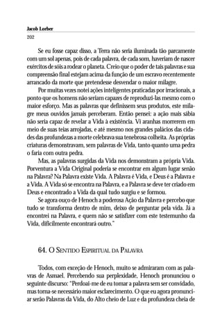Jacob Lorber
202

     Se eu fosse capaz disso, a Terra não seria iluminada tão parcamente
com um sol apenas, pois de cada palavra, de cada som, haveriam de nascer
exércitos de sóis a rodear o planeta. Creio que o poder de tais palavras e sua
compreensão final estejam acima da função de um escravo recentemente
arrancado da morte que pretendesse desvendar o maior milagre.
     Por muitas vezes notei ações inteligentes praticadas por irracionais, a
ponto que os homens não seriam capazes de reproduzi-las mesmo com o
maior esforço. Mas as palavras que definissem seus produtos, este mila-
gre meus ouvidos jamais perceberam. Então pensei: a ação mais sábia
não seria capaz de revelar a Vida à existência. Vi aranhas morrerem em
meio de suas teias arrojadas, e até mesmo nos grandes palácios das cida-
des das profundezas a morte celebrava sua tenebrosa colheita. As próprias
criaturas demonstravam, sem palavras de Vida, tanto quanto uma pedra
o faria com outra pedra.
     Mas, as palavras surgidas da Vida nos demonstram a própria Vida.
Porventura a Vida Original poderia se encontrar em algum lugar senão
na Palavra? Na Palavra existe Vida. A Palavra é Vida, e Deus é a Palavra e
a Vida. A Vida só se encontra na Palavra, e a Palavra se deve ter criado em
Deus e encontrado a Vida da qual tudo surgiu e se formou.
     Se agora ouço de Henoch a poderosa Ação da Palavra e percebo que
tudo se transforma dentro de mim, deixo de perguntar pela vida. Já a
encontrei na Palavra, e quem não se satisfizer com este testemunho da
Vida, dificilmente encontrará outro.”



      64. O SENTIDO ESPIRITUAL DA PALAVRA

     Todos, com exceção de Henoch, muito se admiraram com as pala-
vras de Asmael. Percebendo sua perplexidade, Henoch pronunciou o
seguinte discurso: “Perdoai-me de eu tomar a palavra sem ser convidado,
mas torna-se necessário maior esclarecimento. O que eu agora pronunci-
ar serão Palavras da Vida, do Alto cheio de Luz e da profundeza cheia de
 